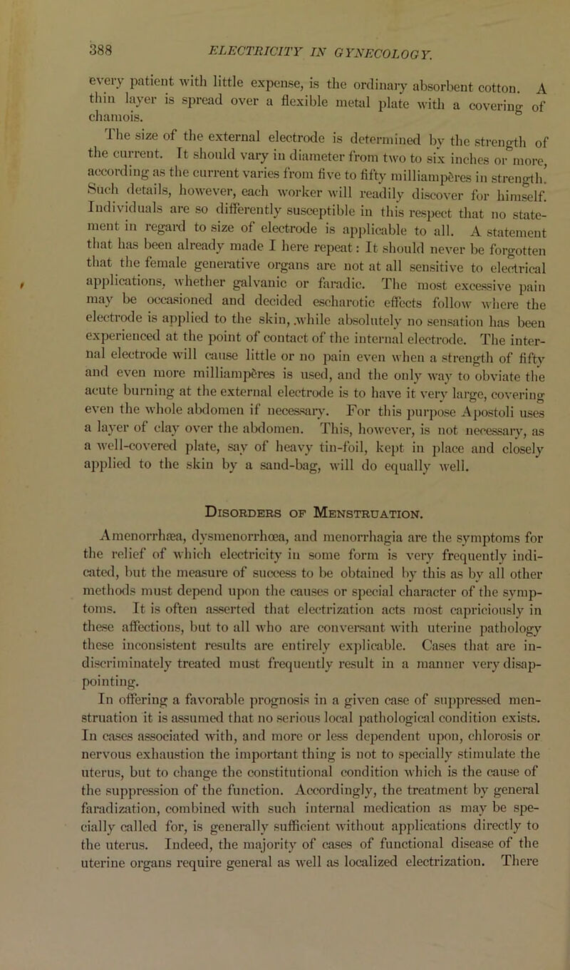 every patient with little expense, is the ordinary absorbent cotton. A tlnn layer is spread over a flexible metal plate with a covering of chamois. The size of the external electrode is determined by the strength of the current. Tt should vary in diameter from two to six inches or more, according as the current varies from five to fifty milliamp5res in strength! Such details, however, each worker will readily discover for himself. Individuals are so differently susceptible in this respect that no state- ment in regard to size of electrode is applicable to all. A statement that has beeu already made I here repeat: It should never be forgotten that the female generative organs are not at all sensitive to electrical applications, whether galvanic or faradic. The most excessive pain may be occasioned and decided escharotic effects follow where the electrode is applied to the skin, .while absolutely no sensation has been experienced at the point of contact of the internal electrode. The inter- nal electrode will cause little or no pain even when a strength of fifty and even more milliamperes is used, and the only way to obviate the acute burning at the external electrode is to have it very large, covering even the whole abdomen if necessary. For this purpose Apostoli uses a layer of clay over the abdomen. This, however, is not necessary, as a well-covered plate, say of heavy tin-foil, kept in place and closely applied to the skin by a sand-bag, will do equally well. Disorders op Menstruation. Amenorrhfea, dysmenorrhoea, and menorrhagia are the symptoms for the relief of which electricity in some form is very frequently indi- cated, but the measure of success to be obtained by this as by all other methods must depend upon the causes or special character of the symp- toms. It is often asserted that electrization acts most capriciously in these affections, but to all who are conversant with uterine pathology these inconsistent results are entirely explicable. Cases that are in- discriminately treated must frequently result in a manner very disap- pointing. In offering a favorable prognosis in a given case of suppressed men- struation it is assumed that no serious local pathological condition exists. In cases associated with, and more or less dependent upon, chlorosis or nervous exhaustion the important thing is not to specially stimulate the uterus, but to change the constitutional condition which is the cause of the suppression of the function. Accordingly, the treatment by general faradization, combined with such internal medication as may be spe- cially called for, is generally sufficient without applications directly to the uterus. Indeed, the majority of cases of functional disease of the uterine organs require general as well as localized electrization. There