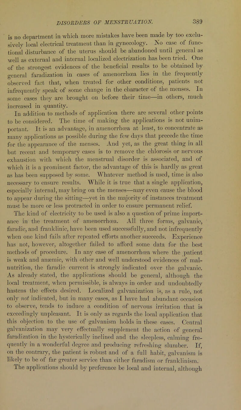 is no department in which more mistakes have been made by too exclu- sively local electrical treatment than in gynecology. No case of func- tional disturbance of the uterus should be abandoned until general as well as external and internal localized electrization has been tried. One of the strongest evidences of the beneficial results to be obtained by general faradization in cases of amenorrhoea lies in the frequently observed fact that, when treated for other conditions, patients not infrequently speak of some change in the character of the menses. In some cases they are brought on before their time—in others, much increased in quantity. In addition to methods of application there are several other points to be considered. The time of making the applications is not unim- portant. It is an advantage, in amenorrhoea at least, to concentrate as many applications as possible during the few days that precede the time for the appearance of the menses. And yet, as the great thing in all but recent and temporary cases is to remove the chlorosis or nervous exhaustion with which the menstrual disorder is associated, and of which it is a prominent factor, the advantage of this is hardly as great as has been supposed by some. Whatever method is used, time is also necessary to ensure results. While it is true that a single application, especially internal, may bring on the menses—may even cause the blood to appear during the sitting—yet in the majority of instances treatment must be more or less protracted in order to ensure permanent relief. The kind of electricity to be used is also a question of prime import- ance in the treatment of amenorrhoea. All three forms, galvanic, faradic, and franklinic, have been used successfully, and not infrequently when one kind fails after repeated efforts another succeeds. Experience has not, however, altogether failed to afford some data for the best methods of procedure. In any case of amenorrhoea where the patient is weak and anaemic, with other and well understood evidences of mal- nutrition, the faradic current is strongly indicated over the galvanic. As already stated, the applications should be general, although the local treatment, when permissible, is always in order and undoubtedly hastens the effects desired. Localized galvanization is, as a rule, not only not indicated, but in many cases, as I have had abundant occasion to observe, tends to induce a condition of nervous irritation that is exceedingly unpleasant. It is only as regards the local application that this objection to the use of galvanism holds in these cases. Central galvanization may very effectually supplement the action of general faradization in the hysterically inclined and the sleepless, calming fre- quently in a wonderful degree and producing refreshing slumber. If, on the contrary, the patient is robust and of a full habit, galvanism is likely to be of far greater service than either faradism or franklinism. The applications should by preference be local and internal, although