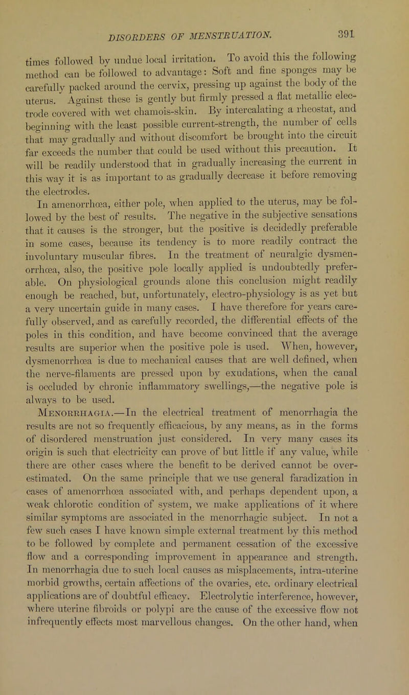 times followed by undue local irritation. To avoid this the following method can be followed to advantage: Soft and fine sponges may be carefully packed around! the cervix, pressing up against the body of the uterus. Against these is gently but firmly pressed a flat metallic elec- trode covered with wet chamois-skin. By intercalating a rheostat, and beginning with the least possible current-strength, the number of cells that may gradually and without discomfort be brought into the circuit far exceeds the number that could be used without this precaution. It will be readily understood that in gradually increasing the current in this way it is as important to as gradually decrease it before removing the electrodes. In amenorrhcea, either pole, when applied to the uterus, may be fol- lowed by the best of results. The negative in the subjective sensations that it causes is the stronger, but the positive is decidedly preferable in some cases, because its tendency is to more readily contract the involuntary muscular fibres. In the treatment of neuralgic dysmen- orrhoea, also, the positive pole locally applied is undoubtedly prefer- able. On physiological grounds alone this conclusion might readily enough be reached, but, unfortunately, electro-physiology is as yet but a very uncertain guide in many cases. I have therefore for years care- fully observed, .and as carefully recorded, the differential effects of the poles in this condition, and have become convinced that the average results are superior when the positive pole is used. When, however, dysmenorrlicea is due to mechanical causes that are wel 1 defined, when the nerve-filaments are pressed upon by exudations, when the canal is occluded by chronic inflammatory swellings,—the negative pole is always to be used. Menorrhagia.—In the electrical treatment of menorrhagia the results are not so frequently efficacious, by any means, as in the forms of disordered menstruation just considered. In very many cases its origin is such that electricity can prove of but little if any value, while there are other cases where the benefit to be derived cannot be over- estimated. On the same principle that we use general faradization in cases of amenorrhcea associated with, and perhaps dependent upon, a weak chlorotic condition of system, we make applications of it where similar symptoms are associated in the menorrhagic subject. In not a few such cases I have known simple external treatment by this method to be followed by complete and permanent cessation of the excessive flow and a corresponding improvement in appearance and strength. In menorrhagia due to such local causes as misplacements, intra-uterine morbid growths, certain affections of the ovaries, etc. ordinary electrical applications are of doubtful efficacy. Electrolytic interference, however, where uterine fibroids or polypi are the cause of the excessive flow not infrequently effects most marvellous changes. On the other hand, when