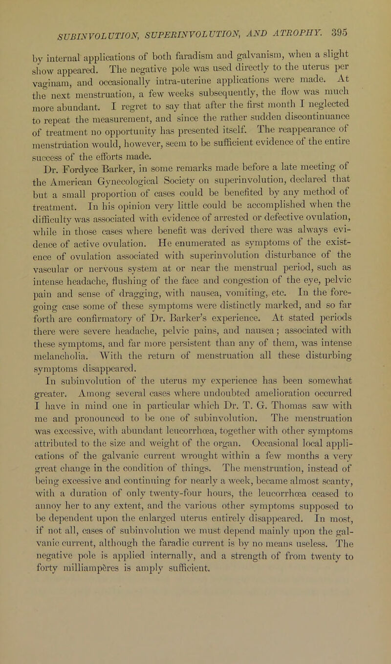 by internal applications of both farad ism and galvanism, when a slight show appeared. The negative pole was used directly to the uterus per vagiuam, and occasionally intea-uterine applications were made. At the next menstruation, a few weeks subsequently, the flow was much more abundant. I regret to say that after the first month I neglected to repeat the measurement, and since the rather sudden discontinuance of treatment no opportunity has presented itself. I he reappearance of menstruation would, however, seem to be sufficieut evidence of the entiie success of the efforts made. Dr. Fordyce Barker, in some remarks made before a late meeting of the American Gynecological Society on superinvolution, declared that but a small proportion of cases could be benefited by any method of treatment. In his opinion very little could be accomplished when the difficulty was associated with evidence of arrested or defective ovulation, while in those cases where benefit was derived there was always evi- dence of active ovulation. He enumerated as symptoms of the exist- ence of ovulation associated with superinvolution disturbance of the vascular or nervous system at or near the menstrual period, such as intense headache, flushing of the face and congestion of the eye, pelvic pain and sense of dragging, with nausea, vomiting, etc. In the fore- going case some of these symptoms were distinctly marked, and so far forth are confirmatory of Dr. Barker’s experience. At stated periods there were severe headache, pelvic pains, and nausea; associated with these symptoms, and far more persistent than any of them, was intense melancholia. With the return of menstruation all these disturbing symptoms disappeared. In subinvolution of the uterus my experience has been somewhat greater. Among several cases where undoubted amelioration occurred I have in mind one in particular which Dr. T. G. Thomas saw with me and pronounced to be one of subinvolution. The menstruation was excessive, with abundant leucorrhoea, together with other symptoms attributed to the size and weight of the organ. Occasional local appli- cations of the galvanic current wrought within a few months a very great change in the condition of tilings. The menstruation, instead of being excessive and continuing for nearly a week, became almost scanty, with a duration of only twenty-four hours, the leucorrhoea ceased to annoy her to any extent, and the various other symptoms supposed to be dependent upon the enlarged uterus entirely disappeared. In most, if not all, cases of subinvolution we must depend mainly upon the gal- vanic current, although the faradic current is by no means useless. The negative pole is applied internally, and a strength of from twenty to forty milliampSres is amply sufficient.