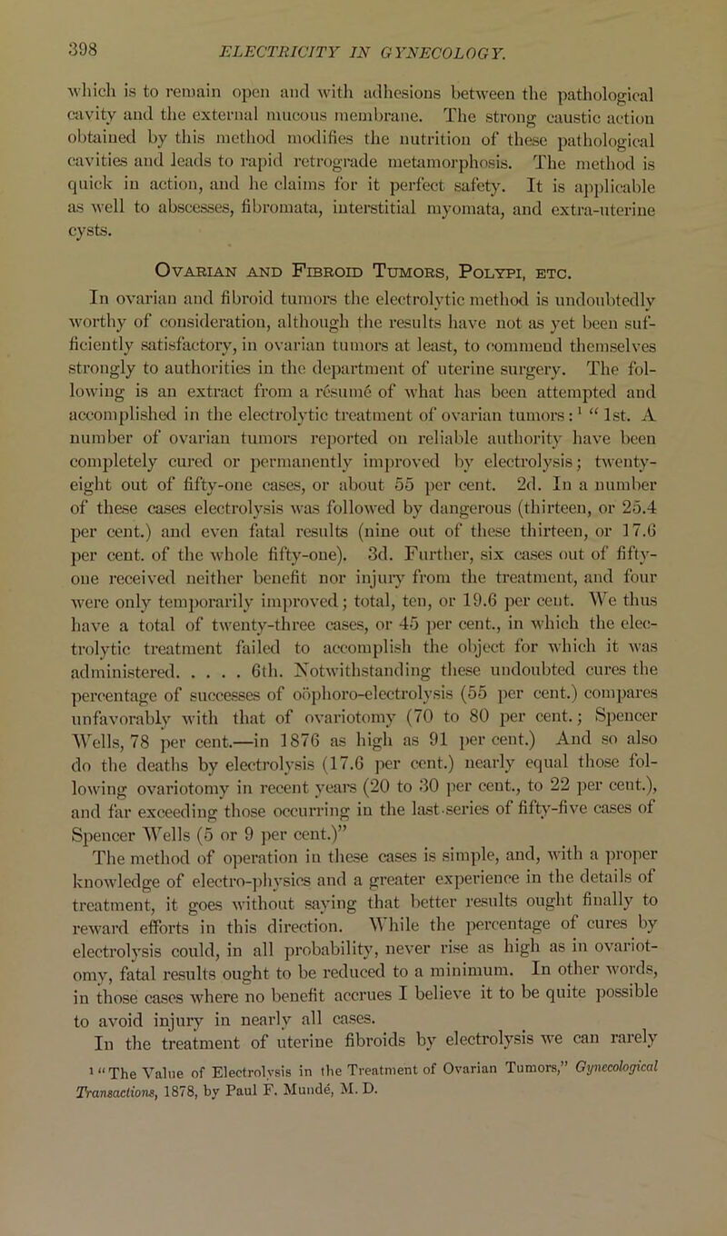 which is to remain open and with adhesions between the pathological cavity and the external mucous membrane. The strong caustic action obtained by this method modifies the nutrition of these pathological cavities and leads to rapid retrograde metamorphosis. The method is quick in action, and he claims for it perfect safety. It is applicable as well to abscesses, fibromata, interstitial myomata, and extra-uterine cysts. Ovarian and Fibroid Tumors, Polypi, etc. In ovarian and fibroid tumors the electrolytic method is undoubtedly worthy of consideration, although the results have not as yet been suf- ficiently satisfactory, in ovarian tumors at least, to commend themselves strongly to authorities in the department of uterine surgery. The fol- lowing is an extract from a resume of what has been attempted and accomplished in the electrolytic treatment of ovarian tumors:1 “ 1st. A number of ovarian tumors reported on reliable authority have been completely cured or permanently improved by electrolysis; twenty- eight out of fifty-one cases, or about 55 per cent. 2d. In a number of these cases electrolysis was followed by dangerous (thirteen, or 25.4 per cent.) and even fatal results (nine out of these thirteen, or 17.6 per cent, of the whole fifty-one). 3d. Further, six cases out of fifty- one received neither benefit nor injury from the treatment, and four were only temporarily improved; total, ten, or 19.6 per cent. We thus have a total of twenty-three cases, or 45 per cent., in which the elec- trolytic treatment failed to accomplish the object for which it was administered 6th. Notwithstanding these undoubted cures the percentage of successes of oophoro-electrolysis (55 per cent.) compares unfavorably with that of ovariotomy (70 to 80 per cent.; Spencer Wells, 78 per cent.—in 1876 as high as 91 percent.) And so also do the deaths by electrolysis (17.6 per cent.) nearly equal those fol- lowing ovariotomy in recent years (20 to 30 per cent., to 22 per cent.), and far exceeding those occurring in the last-series of fifty-five cases of Spencer Wells (5 or 9 per cent.)” The method of operation in these cases is simple, and, with a proper knowledge of electro-physics and a greater experience in the details of treatment, it goes without saying that better results ought finally to reward efforts in this direction. W hile the percentage of cures by electrolysis could, in all probability, never rise as high as in ovariot- omy, fatal results ought to be reduced to a minimum. In other words, in those cases where no benefit accrues I believe it to be quite possible to avoid injury in nearly all cases. In the treatment of uterine fibroids by electrolysis we can rarely 1 “ The Value of Electrolysis in the Treatment of Ovarian Tumors,” Gynecological Transactions, 1878, by Paul F. Munde, M. D.
