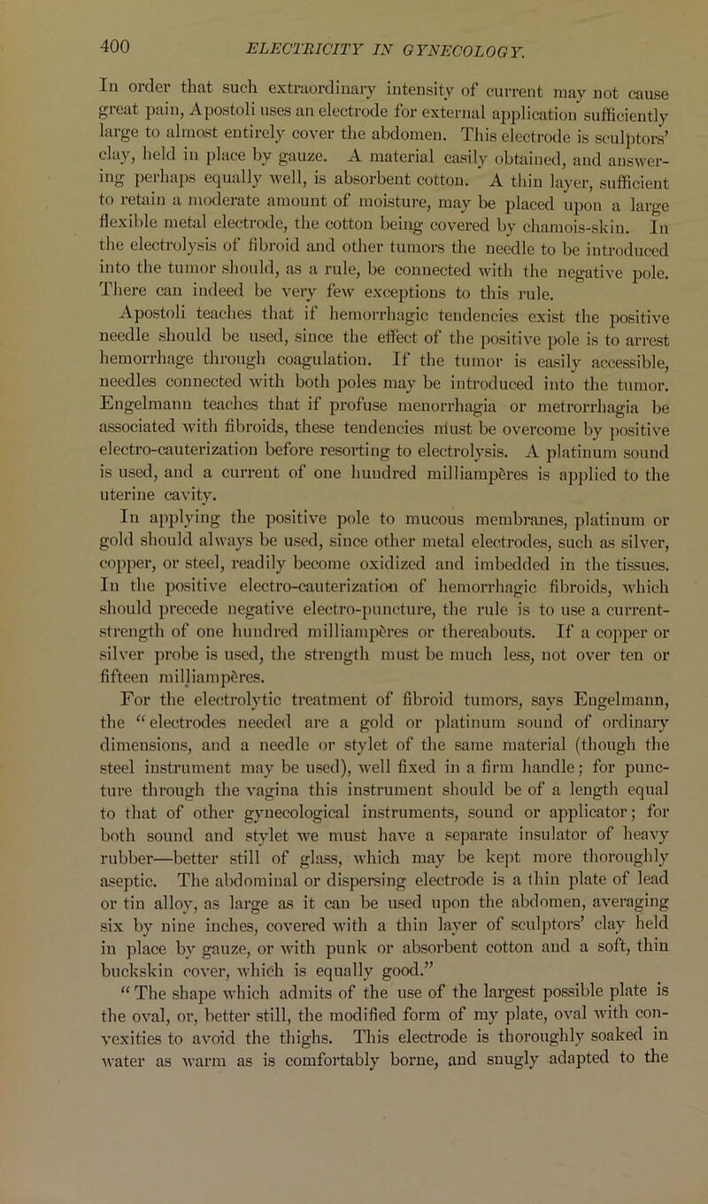 In 01 dei that such extraordinary intensity of current ni&y not cause great pain, Apostoli uses an electrode for external application sufficiently large to almost entirely cover the abdomen. This electrode is sculptors’ clay, held in place by gauze. A material easily obtained, and answer- ing perhaps equally well, is absorbent cotton. A thin layer, sufficient to retain a moderate amount of moisture, may be placed upon a large flexible metal electrode, the cotton being covered by chamois-skin. In the electiolysis of fibroid and other tumors the needle to be introduced into the tumor should, as a rule, be connected with the negative pole. There can indeed be very few exceptions to this rule. Apostoli teaches that if hemorrhagic tendencies exist the positive needle should be used, since the effect of the positive pole is to arrest hemorrhage through coagulation. If the tumor is easily accessible, ueedles connected with both poles may be introduced into the tumor. Engelmann teaches that if profuse menorrhagia or metrorrhagia be associated with fibroids, these tendencies niust be overcome by positive electro-cauterization before resorting to electrolysis. A platinum sound is used, and a current of one hundred milliampfcres is applied to the uterine cavity. In applying the positive pole to mucous membranes, platinum or gold should always be used, since other metal electrodes, such as silver, copper, or steel, readily become oxidized and imbedded in the tissues. In the positive electro-cauterization of hemorrhagic fibroids, which should precede negative electro-puncture, the rule is to use a current- strength of one hundred milliampSres or thei’eabouts. If a copper or silver probe is used, the strength must be much less, not over tcu or fifteen milliamp&res. For the electrolytic treatment of fibroid tumors, says Engelmann, the “ electrodes needed are a gold or platinum sound of ordinary dimensions, and a needle or stylet of the same material (though the steel instrument may be used), well fixed in a firm handle; for punc- ture through the vagina this instrument should be of a length equal to that of other gynecological instruments, sound or applicator; for both sound and stylet we must have a separate insulator of heavy rubber—better still of glass, which may be kept more thoroughly aseptic. The abdominal or dispersing electrode is a thin plate of lead or tin alloy, as large as it can be used upon the abdomen, averaging six by nine inches, covered with a thin layer of sculptors’ clay held in place by gauze, or with punk or absorbent cotton and a soft, thin buckskin cover, which is equally good.” “ The shape which admits of the use of the largest possible plate is the oval, or, better still, the modified form of my plate, oval with con- vexities to avoid the thighs. This electrode is thoroughly soaked in water as warm as is comfortably borne, and snugly adapted to the