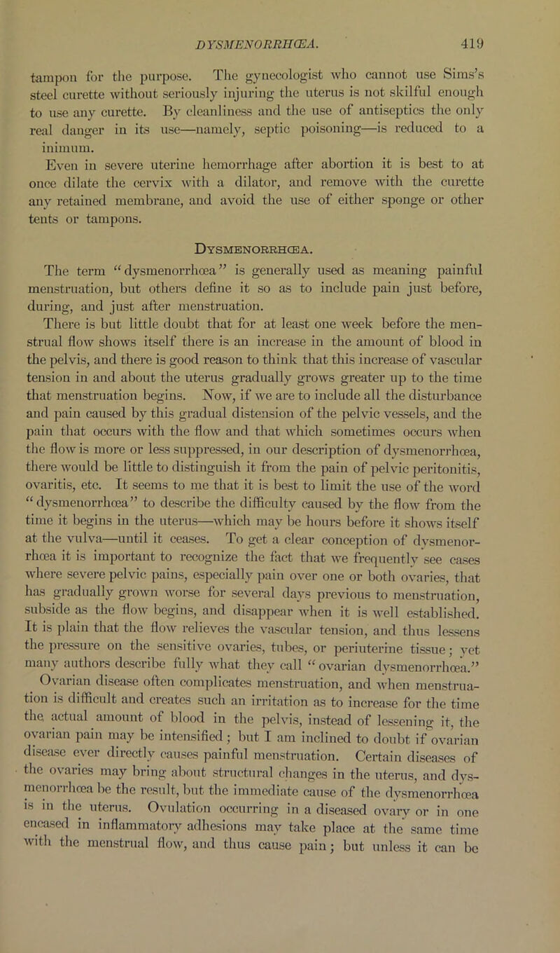 tampon for the purpose. The gynecologist who cannot use Sims’s steel curette without seriously injuring the uterus is not skilful enough to use any curette. By cleanliness and the use of antiseptics the only real danger in its use—namely, septic poisoning—is reduced to a iniinuin. Even in severe uterine hemorrhage after abortion it is best to at once dilate the cervix with a dilator, and remove with the curette any retained membrane, and avoid the use of either sponge or other tents or tampons. Dysmenorrhcea. The term “dysmenorrhoea” is generally used as meaning painful menstruation, but others define it so as to include pain just before, during, and just after menstruation. There is but little doubt that for at least one week before the men- strual flow shows itself there is an increase in the amount of blood in the pelvis, and there is good reason to think that this increase of vascular tension in and about the uterus gradually grows greater up to the time that menstruation begins. Now, if we are to include all the disturbance and pain caused by this gradual distension of the pelvic vessels, and the pain that occurs with the flow and that which sometimes occurs when the flow is more or less suppressed, in our description of dysmenorrhcea, there would be little to distinguish it from the pain of pelvic peritonitis ovaritis, etc. It seems to me that it is best to limit the use of the word “dysmenorrhoea” to describe the difficulty caused by the flow from the time it begins in the uterus—which may be hours before it shows itself at the vulva—until it ceases. To get a clear conception of dysmenor- rhoea it is important to recognize the fact that we frequently see cases where severe pelvic pains, especially pain over one or both ovaries, that has gradually grown worse for several days previous to menstruation, subside as the flow begins, and disappear when it is well established. It is plain that the flow relieves the vascular tension, and thus lessens the pressure on the sensitive ovaries, tubes, or periuterine tissue; yet many authors describe fully what they call “ ovarian dysmenorrhoea.” Ovarian disease often complicates menstruation, and when menstrua- tion is difficult and creates such an irritation as to increase for the time the actual amount of blood in the pelvis, instead of lessening it, the ovarian pain may be intensified; but I am inclined to doubt if (ovarian disease ever directly causes painful menstruation. Certain diseases of the ovaries may bring about structural changes in the uterus, and dvs- menorrhcea be the result, but the immediate cause of the dysmenorrhcea is m the uterus. Ovulation occurring in a diseased ovary or in one encased in inflammatory adhesions may take place at the same time with the menstrual flow, and thus cause pain; but unless it can be