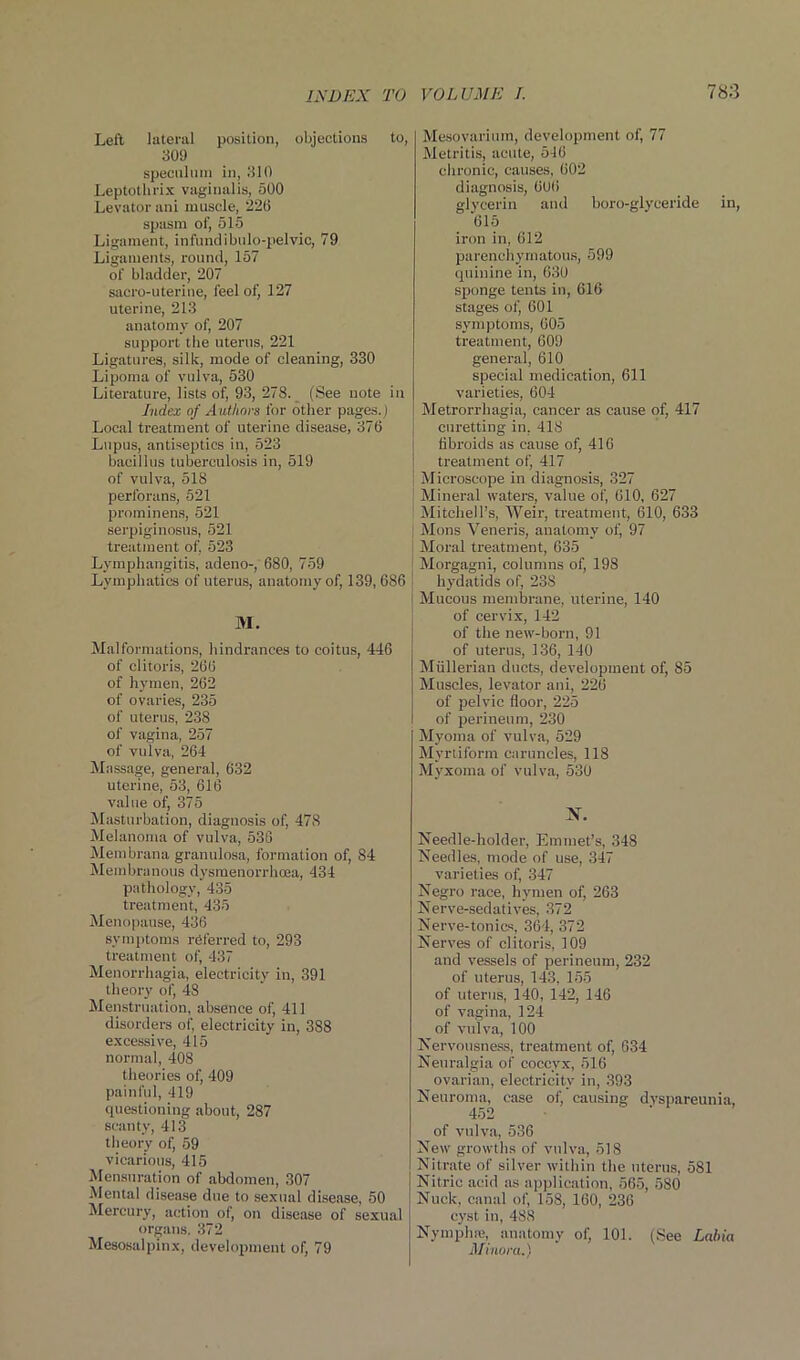 Left lateral position, objections to, 309 speculum in, 310 Leptothrix vaginalis, 500 Levator ani muscle, 226 spasm of, 515 Ligament, infundibulo-pelvic, 79 Ligaments, round, 157 of bladder, 207 sacro-uterine, feel of, 127 uterine, 213 anatomy of, 207 support the uterus, 221 Ligatures, silk, mode of cleaning, 330 Lipoma of vulva, 530 Literature, lists of, 93, 278. (See note in Index of Authors for other pages.) Local treatment of uterine disease, 376 Lupus, antiseptics in, 523 bacillus tuberculosis in, 519 of vulva, 518 perforans, 521 prominens, 521 serpiginosus, 521 treatment of, 523 Lymphangitis, adeno-, 680, 759 Lymphatics of uterus, anatomy of, 139, 686 M. Malformations, hindrances to coitus, 446 of clitoris, 266 of hymen, 262 of ovaries, 235 of uterus, 238 of vagina, 257 of vulva, 264 Massage, general, 632 uterine, 53, 616 value of, 375 Masturbation, diagnosis of, 478 Melanoma of vulva, 536 Membrana granulosa, formation of, 84 Membranous dysmenorrhcea, 434 pathology, 435 treatment, 435 Menopause, 436 symptoms referred to, 293 treatment of, 437 Menorrhagia, electricity in, 391 theory of, 48 Menstruation, absence of, 411 disorders of, electricity in, 388 excessive, 415 normal, 408 theories of, 409 painful, 419 questioning about, 287 scanty, 413 theory of, 59 vicarious, 415 Mensuration of abdomen, 307 Mental disease due to sexual disease, 50 Mercury, action of, on disease of sexual organs. 372 Mesosalpinx, development of, 79 Mesovarium, development of, 77 Metritis, acute, 546 chronic, causes, 602 diagnosis, 006 glycerin and boro-glyceride in, 615 iron in, 612 parenchymatous, 599 quinine in, 630 sponge tents in, 616 stages of, 601 symptoms, 605 treatment, 609 general, 610 special medication, 611 varieties, 604 Metrorrhagia, cancer as cause of, 417 curetting in, 418 fibroids as cause of, 416 treatment of, 417 Microscope in diagnosis, 327 Mineral waters, value of, 610, 627 Mitchell’s, Weir, treatment, 610, 633 Mons Veneris, anatomy of, 97 Moral treatment, 635 Morgagni, columns of, 198 hydatids of, 238 Mucous membrane, uterine, 140 of cervix, 142 of the new-born, 91 of uterus, 136, 140 Mullerian ducts, development of, 85 Muscles, levator ani, 226 of pelvic floor, 225 of perineum, 230 Myoma of vulva, 529 Myrtiform caruncles, 118 Myxoma of vulva, 530 N. Needle-holder, Emmet’s, 348 Needles, mode of use, 347 varieties of, 347 Negro race, hymen of, 263 Nerve-sedatives, 372 Nerve-tonics, 361, 372 Nerves of clitoris, 109 and vessels of perineum, 232 of uterus, 143, 155 of uterus, 140, 142, 146 of vagina, 124 of vulva, 100 Nervousness, treatment of, 634 Neuralgia of coccyx, 516 ovarian, electricity in, 393 Neuroma, case ofj causing dyspareunia, 452 of vulva, 536 New growths of vulva, 518 Nitrate of silver within the uterus, 581 Nitric acid as application, 565, 580 Nuclt, canal of, 158, 160, 236 cyst in, 488 Nymphfe, anatomy of, 101. (See Labia Minora.)