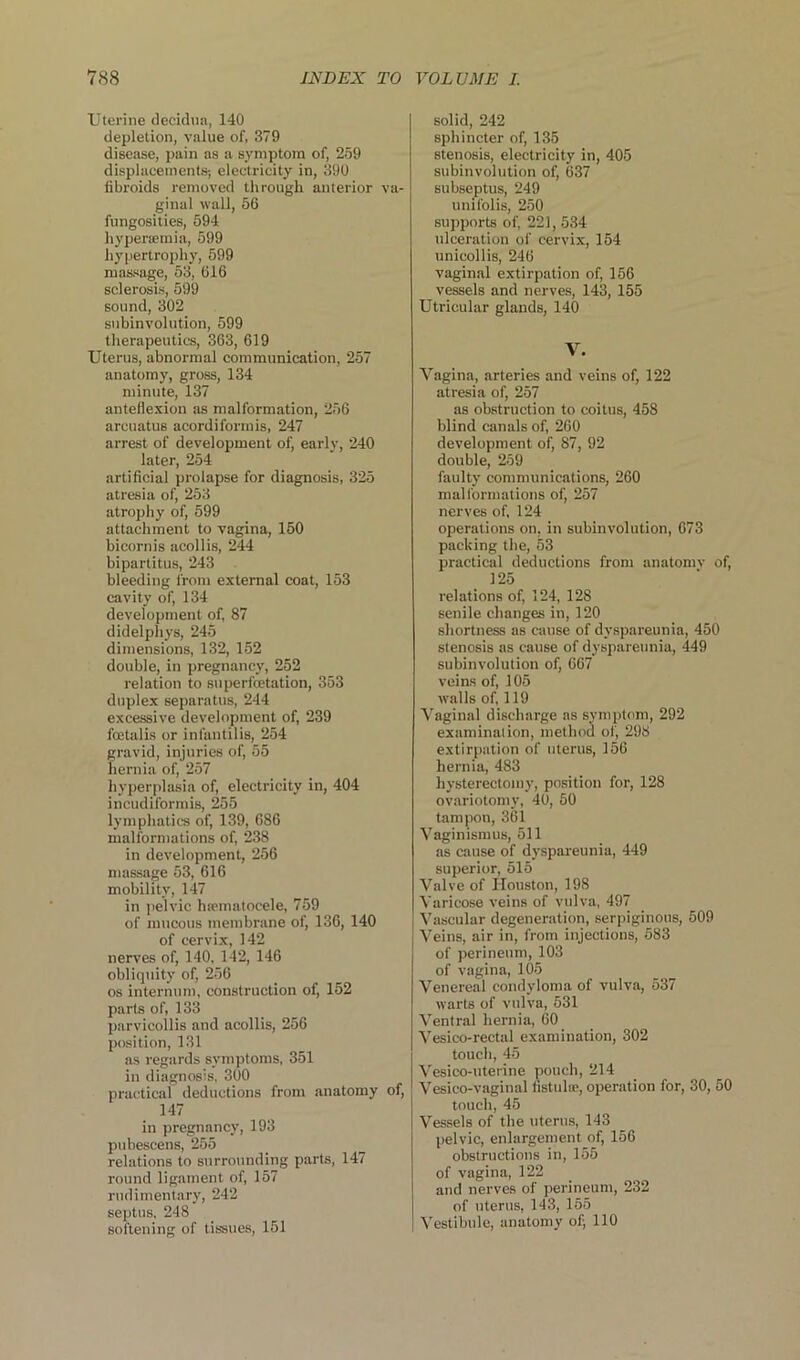 Uterine decidua, 140 depletion, value of, 379 disease, pain as a symptom of, 259 displacements; electricity in, 390 fibroids removed through anterior va- ginal wall, 56 fungosities, 594 hypersemia, 599 hypertrophy, 599 massage, 53, 616 sclerosis, 599 sound, 302 subinvolution, 599 therapeutics, 363, 619 Uterus, abnormal communication, 257 anatomy, gross, 134 minute, 137 anteflexion as malformation, 256 arcuatus acordiformis, 247 arrest of development of, early, 240 later, 254 artificial prolapse for diagnosis, 325 atresia of, 253 atrophy of, 599 attachment to vagina, 150 bicornis acollis, 244 bipartitus, 243 bleeding from external coat, 153 cavity of, 134 development of, 87 didelphys, 245 dimensions, 132, 152 double, in pregnancy, 252 relation to superfoetation, 353 duplex separatus, 244 excessive development of, 239 foetalis or infantilis, 254 gravid, injuries of, 55 hernia of, 257 hyperplasia of, electricity in, 404 incudiformis, 255 lymphatics of, 139, 686 malformations of, 238 in development, 256 massage 53, 616 mobility, 147 in pelvic hsematocele, 759 of mucous membrane of, 136, 140 of cervix, 142 nerves of, 140, 142, 146 obliquity of, 256 os internum, construction of, 152 parts of, 133 parvicollis and acollis, 256 position, 131 as regards symptoms, 351 in diagnosis, 300 practical deductions from anatomy of, 147 in pregnancy, 193 pubescens, 255 relations to surrounding parts, 147 round ligament of, 157 rudimentary, 242 septus, 248 softening of tissues, 151 solid, 242 sphincter of, 135 stenosis, electricity in, 405 subinvolution of, 637 subseptus, 249 unifolis, 250 supports of, 221, 534 ulceration of cervix, 154 unicollis, 246 vaginal extirpation of, 156 vessels and nerves, 143, 155 Utricular glands, 140 V. Vagina, arteries and veins of, 122 atresia of, 257 as obstruction to coitus, 458 blind canals of, 260 development of, 87, 92 double, 259 faulty communications, 260 malformations of, 257 nerves of, 124 operations on. in subinvolution, 673 packing the, 53 practical deductions from anatomv of, 125 relations of, 124, 128 senile changes in, 120 shortness as cause of dyspareunia, 450 stenosis as cause of dyspareunia, 449 subinvolution of, 667 veins of, 105 walls of, 119 Vaginal discharge as symptom, 292 examination, method of, 298 extirpation of uterus, 156 hernia, 483 hysterectomy, position for, 128 ovariotomy, 40, 50 tampon, 361 Vaginismus, 511 as cause of dyspareunia, 449 superior, 515 Valve of Houston, 198 Varicose veins of vulva, 497 Vascular degeneration, serpiginous, 509 Veins, air in, from injections, 583 of perineum, 103 of vagina, 105 Venereal condyloma of vulva, 537 warts of vulva, 531 Ventral hernia, 60 Vesico-rectal examination, 302 touch, 45 Vesico-uterine pouch, 214 Vesico-vaginal fistula;, operation for, 30, 50 touch, 45 Vessels of the uterus, 143 pelvic, enlargement of, 156 obstructions in, 155 of vagina, 122 and nerves of perineum, 232 of uterus, 143, 155 Vestibule, anatomy of; 110