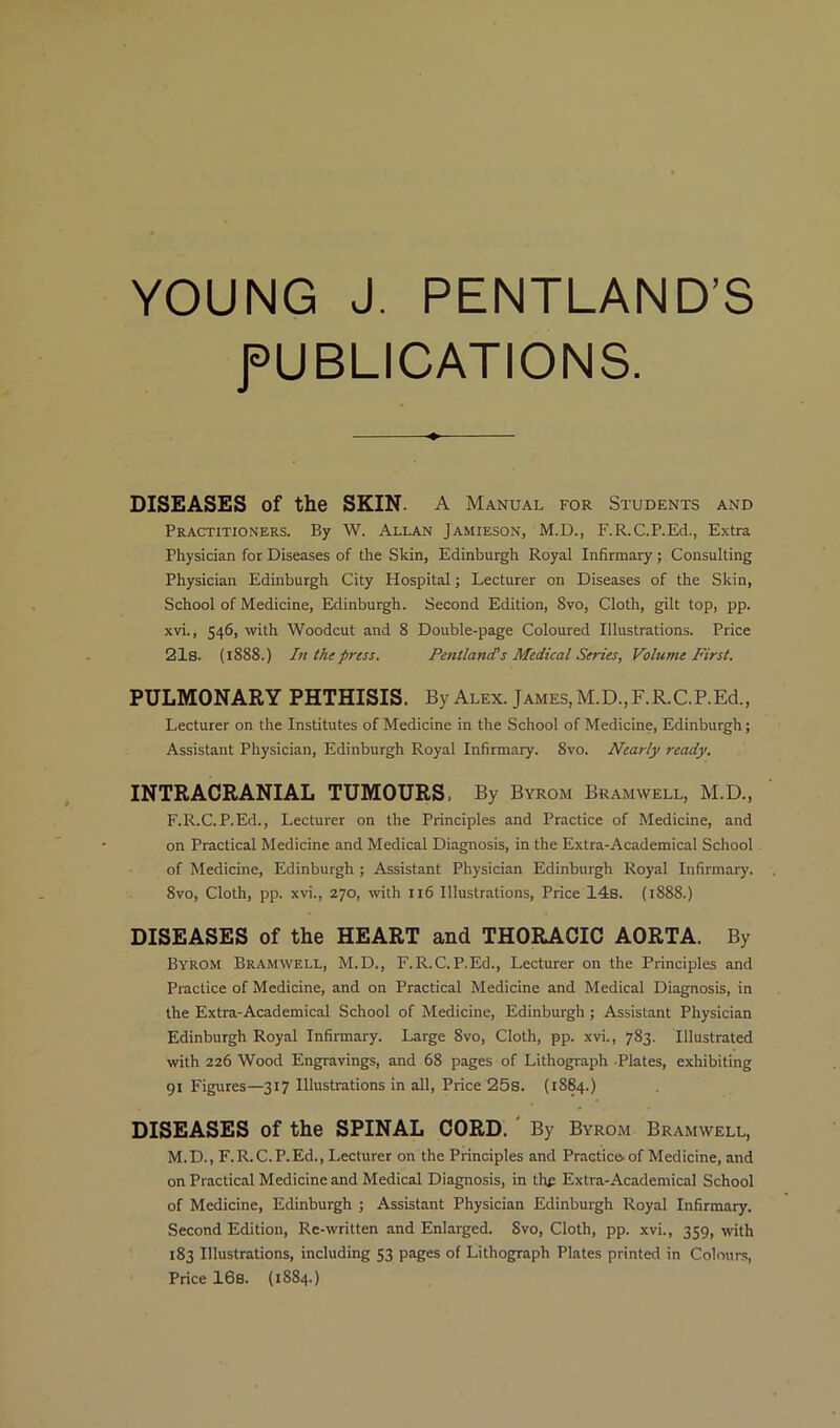 YOUNG J. PENTLAND’S PUBLICATIONS. DISEASES of the SKIN. A Manual for Students and Practitioners. By W. Allan Jamieson, M.D., F.R.C.P.Ed., Extra Physician for Diseases of the Skin, Edinburgh Royal Infirmary; Consulting Physician Edinburgh City Hospital; Lecturer on Diseases of the Skin, School of Medicine, Edinburgh. Second Edition, Svo, Cloth, gilt top, pp. xvi., 546, with Woodcut and 8 Double-page Coloured Illustrations. Price 21s. (1888.) In the press. Pentland's Medical Series, Volume First. PULMONARY PHTHISIS. By Alex. James, M.D.,F.R.C.P.Ed., Lecturer on the Institutes of Medicine in the School of Medicine, Edinburgh; Assistant Physician, Edinburgh Royal Infirmary. Svo. Nearly ready. INTRACRANIAL TUMOURS, By Byrom Bramwell, M.D., F.R.C.P.Ed., Lecturer on the Principles and Practice of Medicine, and on Practical Medicine and Medical Diagnosis, in the Extra-Academical School of Medicine, Edinburgh ; Assistant Physician Edinburgh Royal Infirmary. 8vo, Cloth, pp. xvi., 270, with 116 Illustrations, Price 14s. (1888.) DISEASES of the HEART and THORACIC AORTA. By Byrom Bramwell, M.D., F.R.C.P.Ed., Lecturer on the Principles and Practice of Medicine, and on Practical Medicine and Medical Diagnosis, in the Extra-Academical School of Medicine, Edinburgh ; Assistant Physician Edinburgh Royal Infirmary. Large 8vo, Cloth, pp. xvi., 783. Illustrated with 226 Wood Engravings, and 68 pages of Lithograph Plates, exhibiting 91 Figures—317 Illustrations in all, Price 25s. (1884.) DISEASES of the SPINAL CORD. By Byrom Bramwell, M.D., F.R.C.P.Ed., Lecturer on the Principles and Practice, of Medicine, and on Practical Medicine and Medical Diagnosis, in the Extra-Academical School of Medicine, Edinburgh ; Assistant Physician Edinburgh Royal Infirmary. Second Edition, Re-written and Enlarged. Svo, Cloth, pp. xvi., 359, with 183 Illustrations, including 53 pages of Lithograph Plates printed in Colours,