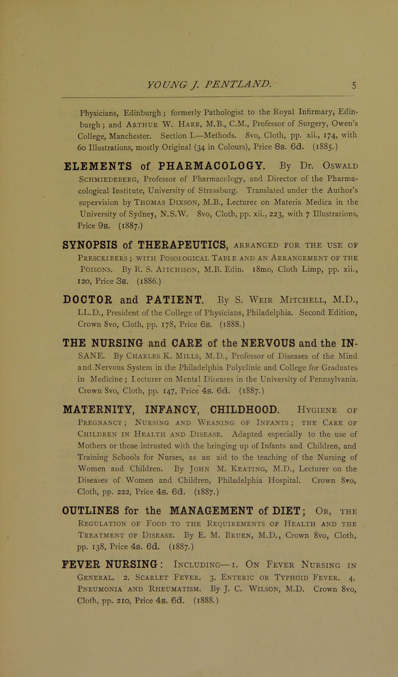 Physicians, Edinburgh; formerly Pathologist to the Royal Infirmary, Edin- burgh ; and Arthur W. PIare, M.B., C.M., Professor of Surgery, Owen’s College, Manchester. Section I.—Methods. 8vo, Cloth, pp. xii., 174, with 60 Illustrations, mostly Original (34 in Colours), Price 8s. 6(3. (1885.) ELEMENTS of PHARMACOLOGY. By Dr. Oswald Schmiedeberg, Professor of Pharmacology, and Director of the Pharma- cological Institute, University of Strassburg. Translated under the Author’s supervision by Thomas Dixson, M.B., Lecturer on Materia Medica in the University of Sydney, N.S.W. 8vo, Cloth, pp. xii., 223, with 7 Illustrations, Price 9s. (1887.) SYNOPSIS of THERAPEUTICS, arranged for the use of PRESCRIBERS ; WITH POSOLOGICAL TABLE AND AN ARRANGEMENT OF THE Poisons. By R. S. Aitchison, M.B. Edin. i8mo, Cloth Limp, pp. xii., 120, Price 3s. (1886.) DOCTOR and PATIENT. By S. Weir Mitchell, M.D., LL.D., President of the College of Physicians, Philadelphia. Second Edition, Crown 8vo, Cloth, pp. 178, Price 6s. (1888.) THE NURSING and CARE of the NERVOUS and the IN- SANE. By Charles K. Mills, M.D., Professor of Diseases of the Mind and Nervous System in the Philadelphia Polyclinic and College for Graduates in Medicine ; Lecturer on Mental Diseases in the University of Pennsylvania. Crown Svo, Cloth, pp. 147, Price 4s. 6(3. (1887.) MATERNITY, INFANCY, CHILDHOOD. Hygiene of Pregnancy ; Nursing and Weaning of Infants ; the Care of Children in Health and Disease. Adapted especially to the use of Mothers or those intrusted with the bringing up of Infants and Children, and Training Schools for Nurses, as an aid to the teaching of the Nursing of Women and Children. By John M. Keating, M.D., Lecturer on the Diseases of Women and Children, Philadelphia Hospital. Crown 8vo, Cloth, pp. 222, Price 4s. 6d. (1887.) OUTLINES for the MANAGEMENT of DIET; Or, the Regulation of Food to the Requirements of Health and the Treatment of Disease. By E. M. Bruen, M.D., Crown 8vo, Cloth, pp. 138, Price 4s. 6d. (1887.) FEVER NURSING : Including—1. On Fever Nursing in General. 2. Scarlet Fever. 3. Enteric or Typhoid Fever. 4. Pneumonia and Rheumatism. By J. C. Wilson, M.D. Crown Svo, Cloth, pp. 210, Price 4s. 6d. (1888.)