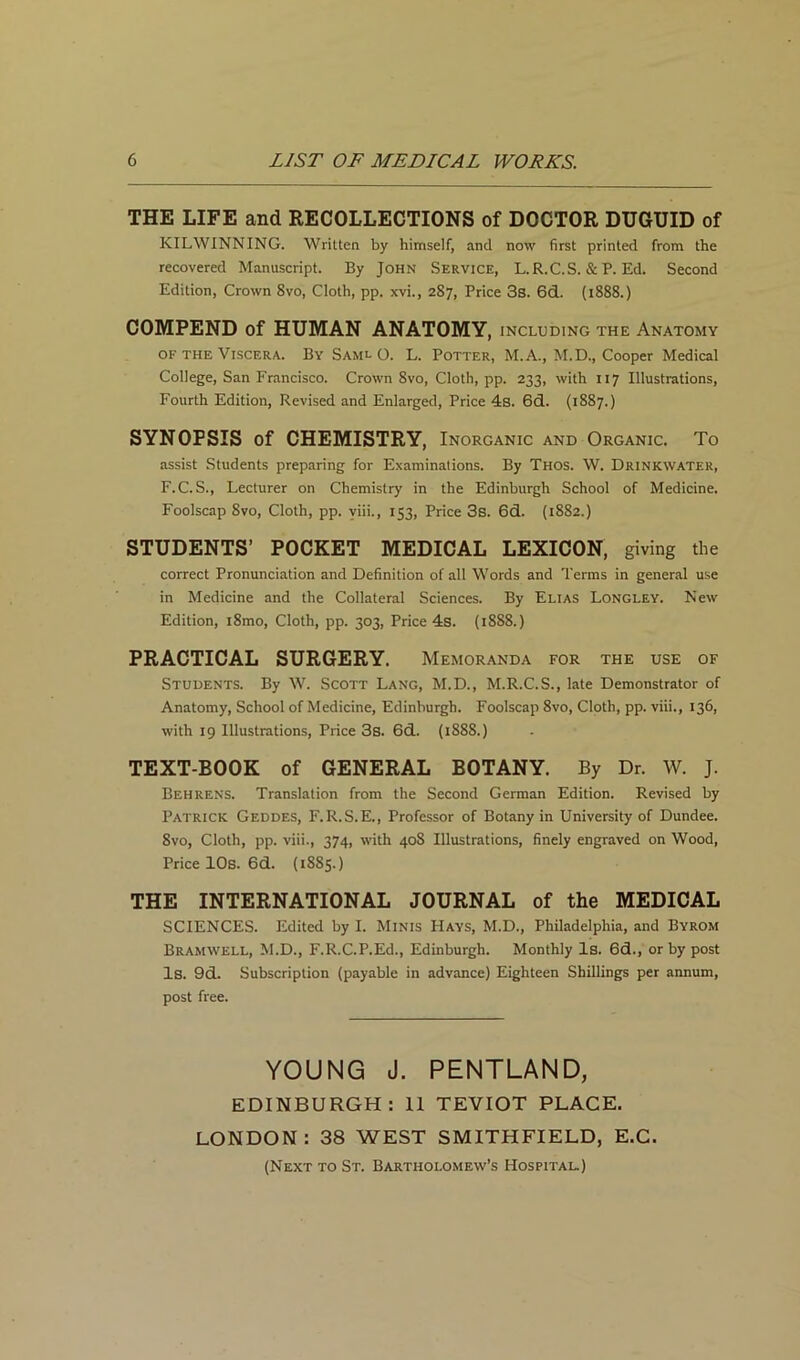 THE LIFE and RECOLLECTIONS of DOCTOR DUGUID of KILWINNING. Written by himself, and now first printed from the recovered Manuscript. By John Service, L.R.C.S. & P. Ed. Second Edition, Crown 8vo, Cloth, pp. xvi., 287, Price 3s. 6d. (1888.) COMPEND of HUMAN ANATOMY, including the Anatomy of the Viscera. By Saml O. L. Potter, M.A., M.D., Cooper Medical College, San Francisco. Crown 8vo, Cloth, pp. 233, with 117 Illustrations, Fourth Edition, Revised and Enlarged, Price 4s. 6d. (1887.) SYNOPSIS of CHEMISTRY, Inorganic and Organic. To assist Students preparing for Examinations. By Thos. W. Drinkwater, F.C. S., Lecturer on Chemistry in the Edinburgh School of Medicine. Foolscap 8vo, Cloth, pp. viii., 153, Price 3s. 6d. (1882.) STUDENTS’ POCKET MEDICAL LEXICON, giving the correct Pronunciation and Definition of all Words and Terms in general use in Medicine and the Collateral Sciences. By Elias Longley. New Edition, i8mo, Cloth, pp. 303, Price 4s. (1888.) PRACTICAL SURGERY. Memoranda for the use of Students. By W. Scott Lang, M.D., M.R.C.S., late Demonstrator of Anatomy, School of Medicine, Edinburgh. Foolscap 8vo, Cloth, pp. viii., 136, with 19 Illustrations, Price 3s. 6d. (1S88.) TEXT-BOOK of GENERAL BOTANY. By Dr. W. J. Behrens. Translation from the Second German Edition. Revised by Patrick Geddes, F.R.S.E., Professor of Botany in University of Dundee. 8vo, Cloth, pp. viii., 374, with 408 Illustrations, finely engraved on Wood, Price 10s. 6d. (1885.) THE INTERNATIONAL JOURNAL of the MEDICAL SCIENCES. Edited by I. Minis Hays, M.D., Philadelphia, and Byrom Bramwell, M.D., F.R.C.P.Ed., Edinburgh. Monthly Is. 6d., or by post Is. 9d. Subscription (payable in advance) Eighteen Shillings per annum, post free. YOUNG J. PENTLAND, EDINBURGH: 11 TEVIOT PLACE. LONDON: 38 WEST SMITH FI ELD, E.C. (Next to St. Bartholomew’s Hospital.)