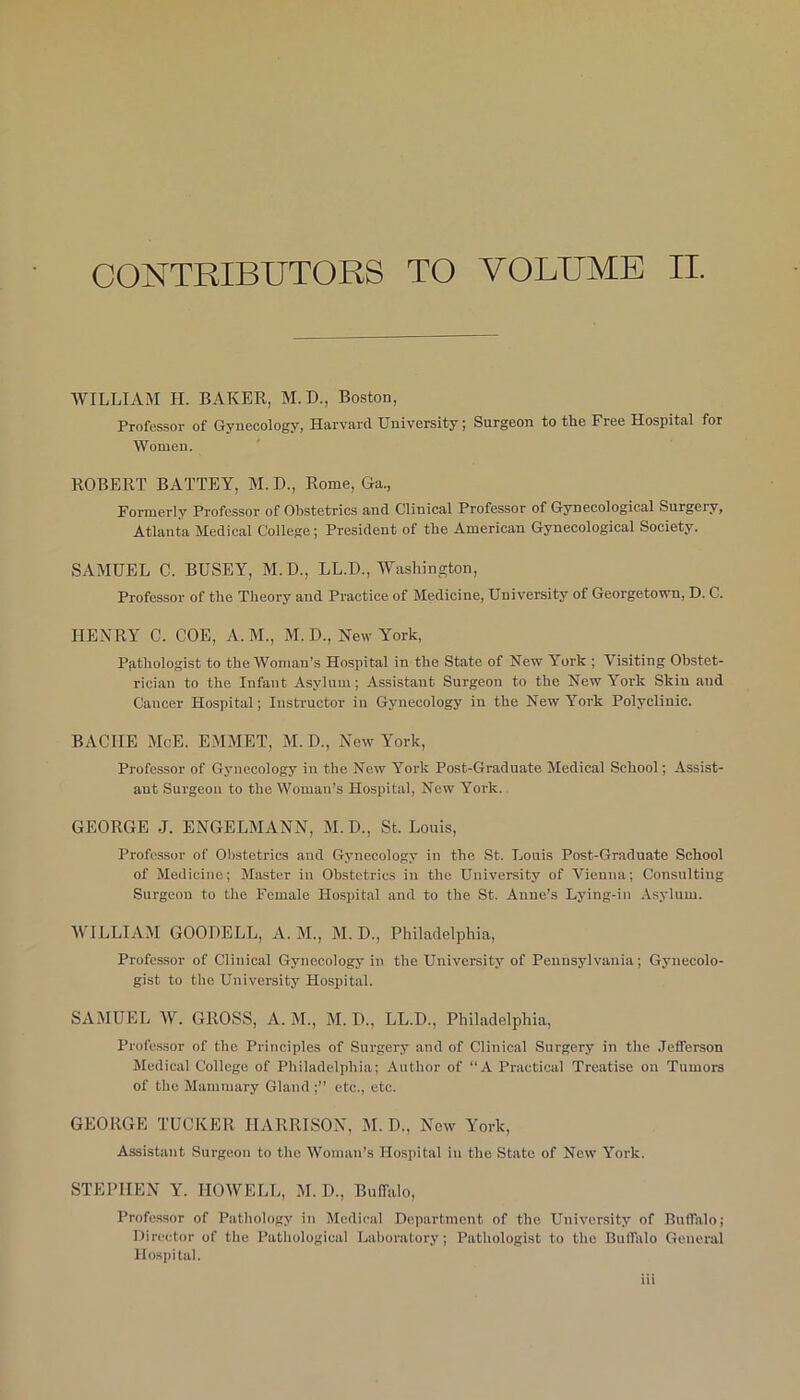 CONTRIBUTORS TO VOLUME II. WILLIAM II. BAKER, M.D., Boston, Professor of Gynecology, Harvard University; Surgeon to the Free Hospital for Women. ROBERT BATTEY, M. D., Rome, Ga., Formerly Professor of Obstetrics and Clinical Professor of Gynecological Surgery, Atlanta Medical College; President of the American Gynecological Society. SAMUEL C. BUSEY, M. D., LL.D., Washington, Professor of the Theory and Practice of Medicine, University of Georgetown, D. C. HENRY C. COE, A. M., M. D., New York, Pathologist to the Woman’s Hospital in the State of New York ; Visiting Obstet- rician to the Infant Asylum; Assistant Surgeon to the New York Skin and Cancer Hospital; Instructor in Gynecology in the New York Polyclinic. BA CUE McE. EMMET, M. D., New York, Professor of Gynecology in the New York Post-Graduate Medical School; Assist- ant Surgeon to the Woman’s Hospital, New York. GEORGE J. ENGELMANN, M. D., St. Louis, Professor of Obstetrics and Gynecology in the St. Louis Post-Graduate School of Medicine; Master in Obstetrics in the University of Vienna; Consulting Surgeon to the Female Hospital and to the St. Anne’s Lying-in Asylum. WILLIAM GOODELL, A. M., M. D., Philadelphia, Professor of Clinical Gynecology in the University of Pennsylvania; Gynecolo- gist to the University Hospital. SAMUEL W. GROSS, A. M., M. D., LL.D., Philadelphia, Professor of the Principles of Surgery and of Clinical Surgery in the Jefferson Medical College of Philadelphia; Author of ‘‘A Practical Treatise on Tumors of the Mammary Gland ;” etc., etc. GEORGE TUCKER HARRISON, M. D., New York, Assistant Surgeon to the Woman’s Hospital in the State of New York. STEPHEN Y. HOWELL, M. D., Buffalo, Professor of Pathology in Medical Department of the University of Buffalo; Director of the Pathological Laboratory; Pathologist to the Buffalo General Hospital.