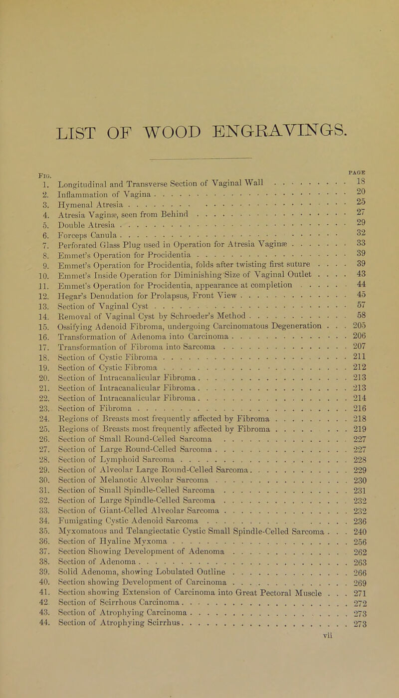 LIST OF WOOD ENGRAVINGS. Fig. 1. Longitudinal and Transverse Section of Vaginal Wall 2. Inflammation of Vagina 3. Hymenal Atresia 4. Atresia Vagina?, seen from Behind 5. Double Atresia 6. Forceps Canula 7. Perforated Glass Plug used in Operation for Atresia Vaginte 8. Emmet’s Operation for Procidentia 9. Emmet’s Operation for Procidentia, folds after twisting first suture .... 10. Emmet’s Inside Operation for Diminishing'Size of Vaginal Outlet . . . . 11. Emmet’s Operation for Procidentia, appearance at completion 12. Hegar’s Denudation for Prolapsus, Front View 13. Section of Vaginal Cyst 14. Removal of Vaginal Cyst by Schroeder’s Method 15. Ossifying Adenoid Fibroma, undergoing Carcinomatous Degeneration . . . 16. Transformation of Adenoma into Carcinoma 17. Transformation of Fibroma into Sarcoma 18. Section of Cystic Fibroma 19. Section of Cystic Fibroma • 20. Section of Intracanalicular Fibrqma ... 21. Section of Intracanalicular Fibroma 22. Section of Intracanalicular Fibroma 23. .Section of Fibroma 24. Regions of Breasts most frequently affected by Fibroma 25. Regions of Breasts most frequently affected by Fibroma 26. Section of Small Round-Celled Sarcoma 27. Section of Large Round-Celled Sarcoma 28. Section of Lymphoid Sarcoma 29. Section of Alveolar Large Round-Celled Sarcoma 30. Section of Melanotic Alveolar Sarcoma 31. Section of Small Spindle-Celled Sarcoma 32. Section of Large Spindle-Celled Sarcoma 33. Section of Giant-Celled Alveolar Sarcoma 34. Fumigating Cystic Adenoid Sarcoma 35. Myxomatous and Telangiectatic Cystic Small Spindle-Celled Sarcoma . . . 36. Section of Hyaline Myxoma 37. Section Showing Development of Adenoma 38. Section of Adenoma 39. Solid Adenoma, showing Lobulated Outline 40. Section showing Development of Carcinoma 41. Section showing Extension of Carcinoma into Great Pectoral Muscle . . . 42 Section of Scirrhous Carcinoma 43. Section of Atrophying Carcinoma 44. Section of Atrophying Scirrhus PAGE 18 20 25 27 29 32 33 39 39 43 44 45 57 58 205 206 207 211 212 213 213 214 216 218 219 227 227 228 229 230 231 232 232 236 240 256 262 263 266 269 271 272 273 273