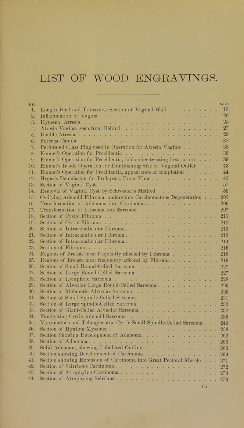 Fig. page 1. Longitudinal and Transverse Section of Vaginal Wall 18 2. Inflammation of Vagina 20 3. Hymenal Atresia 25 4. Atresia Vagina, seen from Behind 27 5. Double Atresia 29 6. Forceps Canula 32 7. Perforated Glass Plug used in Operation for Atresia Vaginae 33 8. Emmet’s Operation for Procidentia 39 9. Emmet’s Operation for Procidentia, folds after twisting first, suture .... 39 10. Emmet’s Inside Operation for Diminishing Size of Vaginal Outlet .... 43 11. Emmet's Operation for Procidentia, appearance at completion 44 12. Ilegar’s Denudation for Prolapsus, Front View 45 13. Section of Vaginal Cyst 57 14. Removal of Vaginal Cyst by Schroeder’s Method 58 15. Ossifying Adenoid Fibroma, undergoing Carcinomatous Degeneration . . . 205 16. Transformation of Adenoma into Carcinoma 206 17. Transformation of Fibroma into Sarcoma 207 18. Section of Cystic Fibroma 211 19. Section of Cystic Fibroma • 212 20. Section of Intracanalicular Fibro.ma 213 21. Section of Intracanalicular Fibroma 213 22. Section of Intracanalieular Fibroma 214 23. Section of Fibroma 216 24. Regions of Breasts most frequently affected by Fibroma 218 25. Regions of Breasts most frequently affected by Fibroma 219 26. Section of Small Round-Celled Sarcoma 227 27. Section of Large Round-Celled Sarcoma 227 28. Section of Lymphoid Sarcoma 228 29. Section of Alveolar Large Round-Celled Sarcoma 229 30. Section of Melanotic Alveolar Sarcoma 230 31. Section of Small Spindle-Celled Sarcoma 231 32. Section of Large Spindle-Celled Sarcoma 232 33. Section of Giant-Celled Alveolar Sarcoma 232 34. Fumigating Cystic Adenoid Sarcoma 236 35. Myxomatous and Telangiectatic Cystic Small Spindle-Celled Sarcoma . . . 240 36. Section of Hyaline Myxoma 256 37. Section Showing Development of Adenoma 262 38. Section of Adenoma 263 39. Solid Adenoma, showing Lobulated Outline 266 40. Section showing Development of Carcinoma 269 41. Section showing Extension of Carcinoma into Great Pectoral Muscle . . . 271 42 Section of Scirrhous Carcinoma 272 43. Section of Atrophying Carcinoma .... 273 44. Section of Atrophying Scirrhus 273