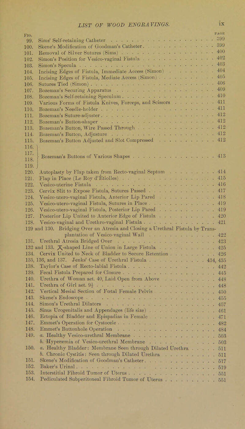 99. Sims’ Self-retaining Catheter 100. Skene’s Modification of Goodman’s Catheter 399 101. Removal of Silver Sutures (Sims) 400 102. Simon’s Position for Vesico-vaginal Fistula 402 103. Simon’s Specula 403 104. Incising Edges of Fistula, Immediate Access (Simon) 404 105. Incising Edges of Fistula, Mediate Access (Simon) 405 100. Sutures Tied (Simon) 400 107. Bozeman’s Securing Apparatus 409 108. Bozeman’s Self-retaining Speculum 410 109. Various Forms of Fistula Knives, Forceps, and Scissors 411 110. Bozeman’s Needle-holder 411 111. Bozeman’s Suture-adjuster 412 112. Bozeman’s Button-shaper 412 113. Bozeman’s Button, Wire Passed Through 412 114. Bozeman’s Button, Adjusture 412 115. Bozeman’s Button Adjusted and Slot Compressed 412 116. 1 117. 118. 119. 120. 121. 122. 123. 124. 125. 126. 127. 128. 129 131. 132 • Bozeman’s Buttons of Various Shapes 413 J Autoplasty by Flap taken from Recto-vaginal Septum 414 Flap in Place (Le Roy d’Etiolles) 415 Vesico-uterine Fistula 416 Cervix Slit to Expose Fistula, Sutures Passed 417 Vesico-utero-vaginal Fistula, Anterior Lip Pared 418 Vesico-utero-vaginal Fistula, Sutures in Place 419 Vesico-utero-vaginal Fistula, Posterior Lip Pared 419 Posterior Lip United to Anterior Edge of Fistula 420 Vesico-vaginal and Urethro-vaginal Fistula 421 and 130. Bridging Over an Atresia and Closing a Urethral Fistula bv Trans- plantation of Vesico-vaginal Wall 422 Urethral Atresia Bridged Over 423 and 133. j7^-shaped Line of Union in Large Fistula ... 425 134. Cervix United to Neck of Bladder to Secure Retention 426 135, 136, and 137. Jenks’ Case of Urethral Fistula 434, 435 138. Taylor’s Case of Recto-labial Fistula ... 442 139. Fecal Fistula Prepared for Closure 445 140. Urethra of Woman aet. 40, Laid Open from Above 448 141. Urethra of Girl aet. 91 448 142. Vertical Mesial Section of Foetal Female Pelvis 450 143. Skene’s Endoscope 455 144. Simon’s Urethral Dilators 457 145. Sinus Urogenitalis and Appendages (life size) 461 146. Ectopia of Bladder and Epispadias in Female 471 147. Emmet’s Operation for Cystocele . . 482 148. Emmet’s Buttonhole Operation 484 149. a. Healthy Vesico-urethral Membrane 503 b. Flyperajmia of Vesico-urethral Membrane 503 150. a. Healthy Bladder: Membrane Seen through Dilated Urethra 511 b. Chronic Cystitis: Seen through Dilated Urethra 511 151. Skene’s Modification of Goodman’s Catheter 517 152. Baker’s Urinal 519 153. Interstitial Fibroid Tumor of Uterus . 551 154. Pediculated Subperitoneal Fibroid Tumor of Uterus 551