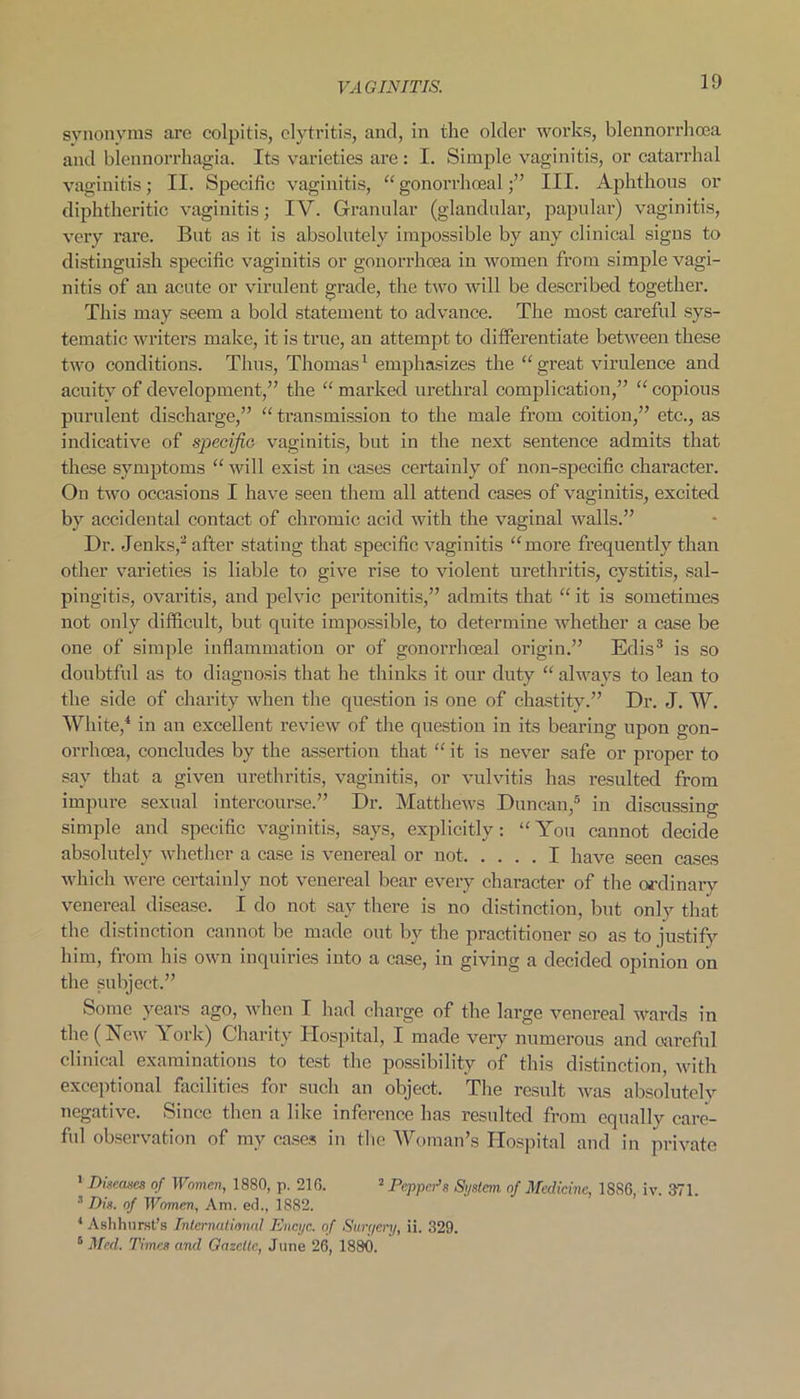 ID synonyms are colpitis, clytritis, and, in the older works, blennorrhcea and blennorrhagia. Its varieties are : I. Simple vaginitis, or catarrhal vaginitis; II. Specific vaginitis, “gonorrhoeal;” III. Aphthous or diphtheritic vaginitis; IV. Granular (glandular, papular) vaginitis, very rare. But as it is absolutely impossible by any clinical signs to distinguish specific vaginitis or gonorrhoea in women from simple vagi- nitis of an acute or virulent grade, the two will be described together. This may seem a bold statement to advance. The most careful sys- tematic writers make, it is true, an attempt to differentiate between these two conditions. Thus, Thomas1 emphasizes the “great virulence and acuity of development,” the “ marked urethral complication,” “ copious purulent discharge,” “transmission to the male from coition,” etc., as indicative of specific vaginitis, but in the next sentence admits that these symptoms “ will exist in eases certainly of non-specific character. On two occasions I have seen them all attend cases of vaginitis, excited by accidental contact of chromic acid with the vaginal walls.” Dr. .Jenks,2 after stating that specific vaginitis “more frequently than other varieties is liable to give rise to violent urethritis, cystitis, sal- pingitis, ovaritis, and pelvic peritonitis,” admits that “ it is sometimes not only difficult, but quite impossible, to determine Avliether a case be one of simple inflammation or of gonorrhoeal origin.” Edis3 is so doubtful as to diagnosis that he thinks it our duty “ always to lean to the side of charity when the question is one of chastity.” Dr. J. W. White,4 in an excellent review of the question in its bearing upon gon- orrhoea, concludes by the assertion that “ it is never safe or proper to say that a given urethritis, vaginitis, or vulvitis has resulted from impure sexual intercourse.” Dr. Matthews Duncan,5 in discussing simple and specific vaginitis, says, explicitly: “You cannot decide absolutely whether a case is venereal or not I have seen cases which were certainly not venereal bear every character of the ordinary venereal disease. I do not say there is no distinction, but only that the distinction cannot be made out by the practitioner so as to justify him, from his own inquiries into a case, in giving a decided opinion on the subject.” Some years ago, when I had charge of the large venereal wards in the (New York) Charity Hospital, I made very numerous and careful clinical examinations to test the possibility of this distinction, with exceptional facilities for such an object. The result was absolutelv negative. Since then a like inference has resulted from equally care- ful observation of my cases in the Woman’s Hospital and in private 1 Diseases of Women, 1880, p. 216. 2 Pepper’s System of Medicine, 1SSG, iv. 371. 3 Dis. of Women, Am. ed., 1882. 4 Ashhurst’s International Encijc. of Surr/ery, ii. 329. 6 Med. Times and Gazelle, June 26, 1880.