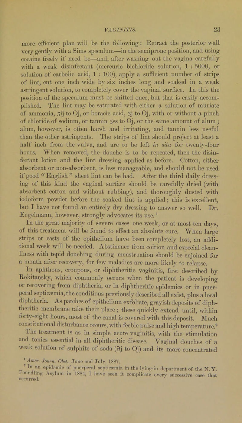 more efficient plan will be the following: Retract the posterior wall very gently with a Sims speculum—in the semiprone position, and using cocaine freely if need be—and, after washing out the vagina carefully with a weak disinfectant (mercuric bichloride solution, 1 : 5000, or solution of carbolic acid, 1 : 100), apply a sufficient number of strips of lint, cut one inch wide by six inches long and soaked in a weak astringent solution, to completely cover the vaginal surface. In this the position of the speculum must be shifted once, but that is easily accom- plished. The lint may be saturated with either a solution of muriate of ammonia, 3ij to Oj, or boracic acid, sj to Oj, with or without a pinch of chloride of sodium, or tannin 3ss to Oj, or the same amount of alum ; alum, however, is often harsh and irritating, and tannin less useful than the other astringents. The strips of lint should project at least a half inch from the vulva, and are to be left in situ for twenty-four hours. When removed, the douche is to be repeated, then the disin- fectant lotion and the lint dressing applied as before. Cotton, either absorbent or non-absorbent, is less manageable, and should not be used if good “ English ” sheet lint can be had. After the third daily dress- ing of this kind the vaginal surface should be carefully dried (with absorbent cotton and without rubbing), and thoroughly dusted with iodoform powder before the soaked lint is applied; this is excellent, but I have not found an entirely dry dressing to answer so well. Dr. Engel mann, however, strongly advocates its use.1 In the great majority of severe cases one week, or at most ten days, of this treatment will be found to effect an absolute cure. When large strips or casts of the epithelium have been completely lost, an addi- tional week will be needed. Abstinence from coition and especial clean- liness with tepid douching during menstruation should be enjoined for a month after recovery, for few maladies are more likely to relapse. In aphthous, croupous, or diphtheritic vaginitis, first described by Rokitansky, which commonly occurs when the patient is developing or recovering from diphtheria, or in diphtheritic epidemics or in puer- peral septicaemia, the conditions previously described all exist, plus a local diphtheria. As patches of epithelium exfoliate, grayish deposits of diph- theritic membrane take their place ; these quickly extend until, within forty-eight hours, most of the canal is covered with this deposit. Much constitutional disturbance occurs, with feeble pulse and high temperature.2 The treatment is as in simple acute vaginitis, with the stimulation and tonics essential in all diphtheritic disease. Vaginal douches of a weak solution of sulphite of soda (9j to Oj) and its more concentrated 1 Amer. Joum. Obsl., June and July, 1887. 2 Tn an epidemic of puerperal septicaemia in the lying-in department of the N. Y. Foundling Asylum in 1884, I have seen it complicate everv successive case that occurred.