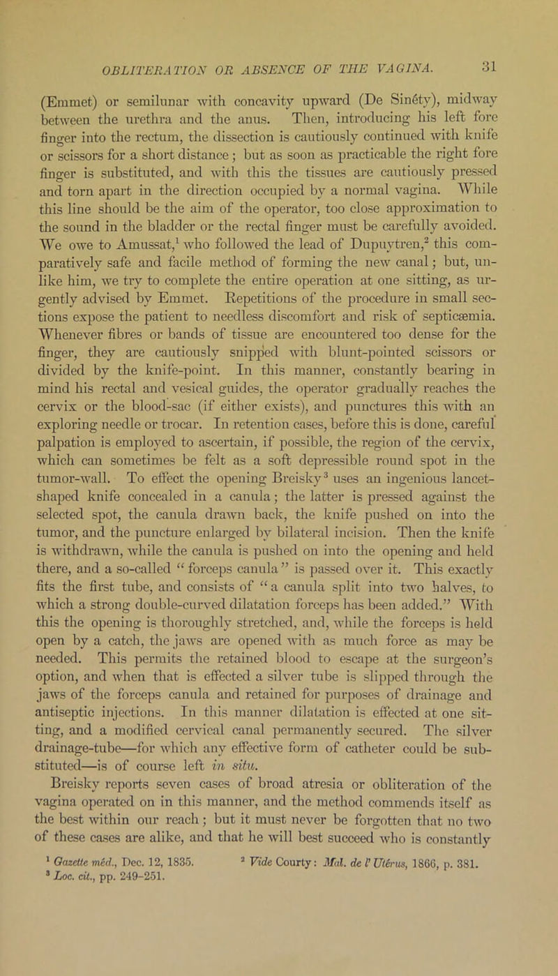 OBLITERATION OR ABSENCE OF THE VAGINA. (Emmet) or semilunar with concavity upward (De Sin6ty), midway between the urethra and the anus. Then, introducing his left fore finger iuto the rectum, the dissection is cautiously continued with knife or scissors for a short distance; but as soon as practicable the right fore finger is substituted, and with this the tissues are cautiously pressed and torn apart in the direction occupied by a normal vagina. While this line should be the aim of the operator, too close approximation to the sound in the bladder or the rectal finger must be carefully avoided. We owe to Amussat,1 who followed the lead of Dupuvtren,2 this com- paratively safe and facile method of forming the new canal; but, un- like him, we try to complete the entire operation at one sitting, as ur- gently advised by Emmet. Repetitions of the procedure in small sec- tions expose the patient to needless discomfort and risk of septicaemia. Whenever fibres or bands of tissue are encountered too dense for the finger, they are cautiously snipped with blunt-pointed scissors or divided by the knife-point. In this manner, constantly bearing in mind his rectal and vesical guides, the operator gradually reaches the cervix or the blood-sac (if either exists), and punctures this with an exploring needle or trocar. In retention cases, before this is done, careful palpation is employed to ascertain, if possible, the region of the cervix, which can sometimes be felt as a soft depressible round spot in the tumor-wall. To effect the opening Breisky3 uses an ingenious lancet- shaped knife concealed in a canula; the latter is pressed against the selected spot, the canula drawn back, the knife pushed on into the tumor, and the puncture enlarged by bilateral incision. Then the knife is withdrawn, while the canula is pushed on into the opening and held there, and a so-called “ forceps canula ” is passed over it. This exactly fits the first tube, and consists of “ a canula split into two halves, to which a strong double-curved dilatation forceps has been added.” With this the opening is thoroughly stretched, and, while the forceps is held open by a catch, the jaAvs are opened Avith as much force as may be needed. This permits the retained blood to escape at the surgeon’s option, and when that is effected a silver tube is slipped through the jaAvs of the forceps canula and retained for purposes of drainage and antiseptic injections. In this manner dilatation is effected at one sit- ting, and a modified cervical canal permanently secured. The silver drainage-tube—for which any effective form of catheter could be sub- stituted—is of course left in situ. Breisky reports seven cases of broad atresia or obliteration of the vagina operated on in this manner, and the method commends itself as the best within our reach ; but it must never be forgotten that no two of these cases are alike, and that he will best succeed Avho is constantly 1 Gazette mcd, Dec. 12, 1835. 3 Vide Courty: Mai. de l’ Uterus, I860, p. 381. 3 Loc. cit., pp. 249-251.