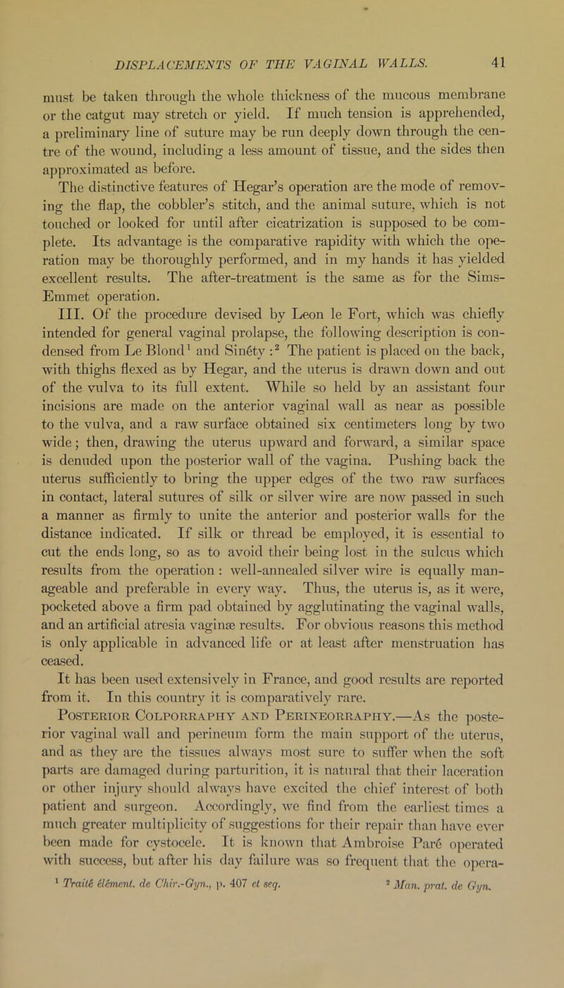 must be taken through the whole thickness of the mucous membrane or the catgut may stretch or yield. If much tension is apprehended, a preliminary line of suture may be run deeply down through the cen- tre of the wound, including a less amount of tissue, and the sides then approximated as before. The distinctive features of Hegar’s operation are the mode of remov- ing the flap, the cobbler’s stitch, and the animal suture, which is not touched or looked for until after cicatrization is supposed to be com- plete. Its advantage is the comparative rapidity with which the ope- ration may be thoroughly performed, and in my hands it has yielded excellent results. The after-treatment is the same as for the Sims- Emmet operation. III. Of the procedure devised by Leon le Fort, which was chiefly intended for general vaginal prolapse, the following description is con- densed from Le Blond1 and Si nety :2 The patient is placed on the back, with thighs flexed as by Hegar, and the uterus is drawn down and out of the vulva to its full extent. While, so held by an assistant four incisions are made on the anterior vaginal wall as near as possible to the vulva, and a raw surface obtained six centimeters long by two wide; then, drawing the uterus upward and forward, a similar space is denuded upon the posterior wall of the vagina. Pushing back the uterus sufficiently to bring the upper edges of the two raw surfaces in contact, lateral sutures of silk or silver wire are now passed in such a manner as firmly to unite the anterior and posterior walls for the distance indicated. If silk or thread be employed, it is essential to cut the ends long, so as to avoid their being lost in the sulcus which results from the operation : well-annealed silver wire is equally man- ageable and preferable in every way. Thus, the uterus is, as it were, pocketed above a firm pad obtained by agglutinating the vaginal walls, and an artificial atresia vaginae results. For obvious reasons this method is only applicable in advanced life or at least after menstruation has ceased. It has been used extensively in France, and good results are reported from it. In this country it is comparatively rare. Posterior Colporrapiiy and Perineorrapiiy.—As the poste- rior vaginal wall and perineum form the main support of the uterus, and as they are the tissues always most sure to suffer when the soft, parts are damaged during parturition, it is natural that their laceration or other injury should always have excited the chief interest of both patient and surgeon. Accordingly, we find from the earliest times a much greater multiplicity of suggestions for their repair than have ever been made for cystocele. It is known that Ambroise Pare operated with success, but after his day failure was so frequent that the opera- 1 Traite element, de Chir.-Gyn., p. 407 ct seq. 2 Alan. prat, de Gyn.