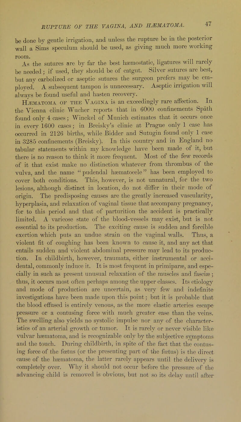 be done by gentle irrigation, and unless the rupture be in the posterior wall a Sims speculum should be used, as giving much more working room. As the sutures are by far the best haemostatic, ligatures will rarely be needed; if used, they should be of catgut. Silver sutures are best, but any carbolized or aseptic sutures the surgeon prefers may be em- ployed. A subsequent tampon is unnecessary. Aseptic irrigation will always be found useful and hasten recovery. Hematoma of the Vagina is an exceedingly rare affection. In the Vienna clinic Wucher reports that in 6000 confinements Spath found only 4 cases; Winckel of Munich estimates that it occurs once in eveiy 1600 cases; in Breisky’s clinic at Prague only 1 case has occurred in 2126 births, while Bidder and Sutugin found only 1 case in 3285 confinements (Breisky). In this country and in England no tabular statements within my knowledge have been made ot it, but there is no reason to think it more frequent. Most of the few records of it that exist make no distinction whatever from thrombus of the vulva, and the name “ pudendal hsematoeele ” has been employed to cover both conditions. This, however, is not unnatural, for the two lesions, although distinct in location, do not differ in their mode of origin. The predisposing causes are the greatly increased vascularity, hyperplasia, and relaxation of vaginal tissue that accompany pregnancy, for to this period and that of parturition the accident is practically limited. A varicose state of the blood-vessels may exist, but is not essential to its production. The exciting cause is sudden and forcible exertion which puts an undue strain on the vaginal walls. Thus, a violent fit of coughing has been known to cause it, and any act that entails sudden and violent abdominal pressure may lead to its produc- tion. In childbirth, however, traumata, either instrumental or acci- dental, commonly induce it. It is most frequent in primiparse, and espe- cially in such as present unusual relaxation of the muscles and fascise; thus, it occurs most often perhaps among the upper classes. Its etiology and mode of production are uncertain, as very few and indefinite investigations have been made upon this point; but it is probable that the blood effused is entirely venous, as the more elastic arteries escape pressure or a contusing force with much greater ease than the veins. The swelling also yields no systolic impulse nor any of the character- istics of an arterial growth or tumor. It is rarely or never visible like vulvar hsematoma, and is recognizable only by the subjective symptoms and the touch. During childbirth, in spite of the fact that the contus- ing force of the foetus (or the presenting part of the foetus) is the direct cause of the hsematoma, the latter rarely appears until the delivery is completely over. Why it should not occur before the pressure of the advancing child is removed is obvious, but not so its delay until after