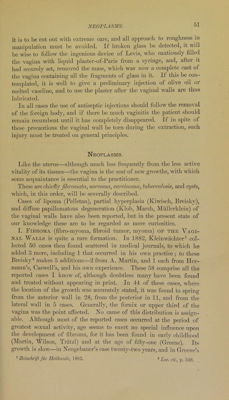 it is to be cut out with extreme care, and all approach to roughness in manipulation must be avoided. If broken glass be detected, it will be wise to follow the ingenious device of Levis, who cautiously filled the vagina with liquid plaster-of-Paris from a syringe, and, after it had securely set, removed the mass, which was now a complete cast of the vagina containing all the fragments of glass in it. If this be con- templated, it is well to give a preliminary injection of olive oil or melted vaseline, and to use the plaster after the vaginal walls are thus lubricated. In all cases the use of antiseptic injections should follow the removal of the foreign body, and if there be much vaginitis the patient should remain recumbent until it has completely disappeared. If in spite of these precautions the vaginal wall be torn during the extraction, such injury must be treated on general principles. Neoplasms. Like the uterus—although much less frequently from the less active vitality of its tissues—the vagina is the seat of new growths, with which some acquaintance is essential to the practitioner. These are chiefly fibromata, sarcoma, carcinoma, tuberculosis, and cysts, which, in this order, will be severally described. Cases of lipoma (Pelletan), partial hyperplasia (Kiwisch, Breisky), and diffuse papillomatous degeneration (Klob, Marsh, Mullerklein) of the vaginal walls have also been reported, but in the present state of our knowledge these are to be regarded as mere curiosities. I. Fibroma (fibro-myoma, fibroid tumor, myoma) of the Vagi- nal Walls is quite a rare formation. In 1882, Kleinwachter1 col- lected 50 cases then found scattered in medical journals, to which he added 3 more, including 1 that occurred in his own practice ; to these Breisky2 makes 5 additions—2 from A. Martin, and 1 each from Her- mann’s, Caswell’s, and his own experience. These 58 comprise all the reported cases I know of, although doubtless many have been found and treated without appearing in print. In 44 of these cases, where the location of the growth was accurately stated, it was found to spring from the anterior wall in 28, from the posterior in 11, and from the lateral wall in 5 cases. Generally, the fornix or upper third of the vagina was the point affected. No cause of this distribution is assign- able. Although most of the reported cases occurred at the period of greatest sexual activity, age seems to exert no special influence upon the development of fibroma, for it has been found in early childhood (Martin, Wilson, Triltzl) and at the age of fifty-one (Greene). Its growth is slow—in Neugebauer’s case twenty-two years, and in Greene’s 1 Zeilschrift fur Ileilkunde, 1882. s £oc. cil., p. 348.