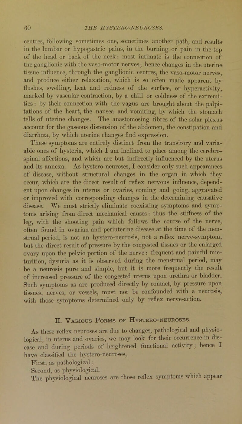 centres, following sometimes one, sometimes another path, and results in the lumbar or hypogastric pains, in the burning or pain in the top of the head or back of the neck: most intimate is the connection of the ganglionic with the vaso-motor nerves; hence changes in the uterine tissue influence, through the ganglionic centres, the vaso-motor nerves, and produce either relaxation, which is so often made apparent by flushes, swelling, heat and redness of the surface, or hyperactivity, marked by vascular contraction, by a chill or coldness of the extremi- ties : by their connection with the vagus are brought about the palpi- tations of the heart, the nausea and vomiting, by which the stomach tells of uterine changes. The anastomosing fibres of the solar plexus account for the gaseous distension of the abdomen, the constipation and diarrhoea, by which uterine changes find expression. These symptoms are entirely distinct from the transitory and varia- able ones of hysteria, which I am inclined to place among the cerebro- spinal affections, and which are but indirectly influenced by the uterus and its annexa. As hvstero-neuroses, I consider only such appearances of disease, without structural changes in the organ in which they occur, which are the direct result of reflex nervous influence, depend- ent upon changes in uterus or ovaries, coming and going, aggravated or improved with corresponding changes in the determining causative disease. We must strictly eliminate coexisting symptoms and symp- toms arising from direct mechanical causes: thus the stiffness of the leg, with the shooting pain which follows the course of the nerve, often found in ovarian and periuterine disease at the time of the men- strual period, is not an hystero-neurosis, not a reflex nerve-symptom, but the direct result of pressure by the congested tissues or the enlarged ovary upon the pelvic portion of the nerve: frequent and painful mic- turition, dysuria as it is observed during the menstrual period, may be a neurosis pure and simple, but it is more frequently the result of increased pressure of the congested uterus upon urethra or bladder. Such symptoms as are produced directly by contact, by pressure upon tissues, nerves, or vessels, must not be confounded with a neurosis, with those symptoms determined only by reflex nerve-action. II. Various Forms op Hystero-neuroses. As these reflex neuroses are due to changes, pathological and physio- logical, in uterus and ovaries, we may look for their occurrence in dis- ease and during periods of heightened functional activity; hence I have classified the hystero-neuroses, First, as pathological ; Second, as physiological. The physiological neuroses are those reflex symptoms which appear