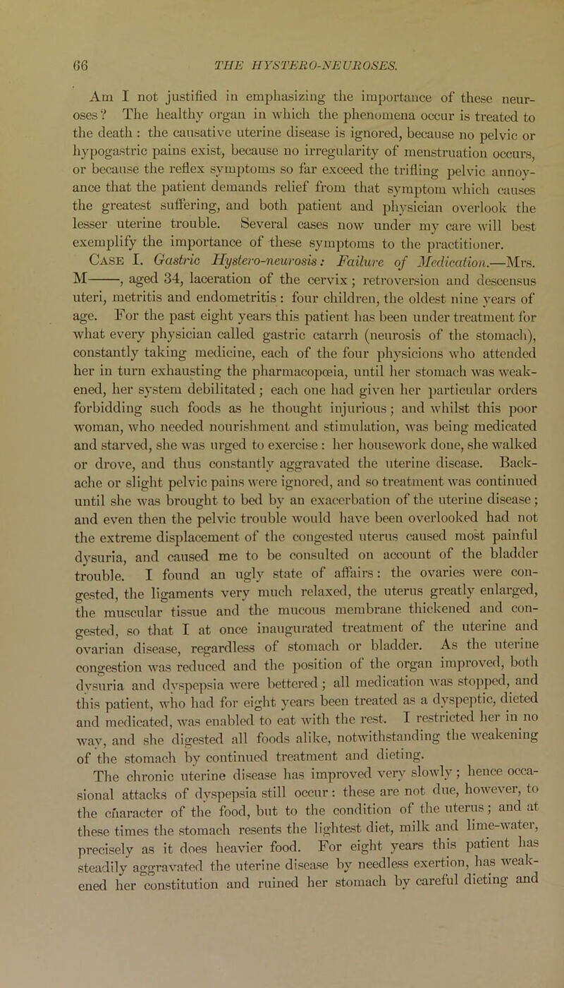 Am I not justified in emphasizing the importance of these neur- oses? The healthy organ in which the phenomena occur is treated to the death : the causative uterine disease is ignored, because no pelvic or hypogastric pains exist, because no irregularity of menstruation occurs, or because the reflex symptoms so far exceed the trifling pelvic annoy- ance that the patient demands relief from that symptom which causes the greatest suffering, and both patient and physician overlook the lesser uteriue trouble. Several cases now under my care will best exemplify the importance of these symptoms to the practitioner. Case I. Gastric Hystero-neurosis: Failure of Medication.—Mrs. M , aged 34, laceration of the cervix; retroversion and descensus uteri, metritis and endometritis : four children, the oldest nine years of age. For the past eight years this patient has been under treatment for what every physician called gastric catarrh (neurosis of the stomach), constantly taking medicine, each of the four physicions who attended her in turn exhausting the pharmacopoeia, until her stomach was weak- ened, her system debilitated; each one had given her particular orders forbidding such foods as he thought injurious; and whilst this poor woman, who needed nourishment and stimulation, was being medicated and starved, she was urged to exercise: her housework done, she walked or drove, and thus constantly aggravated the uterine disease. Back- ache or slight pelvic pains were ignored, and so treatment was continued until she was brought to bed by an exacerbation of the uterine disease; and even then the pelvic trouble would have been overlooked had not the extreme displacement of the congested uterus caused most painful dysuria, and caused me to be consulted on accouut of the bladder trouble. I found an ugly state of affairs: the ovaries were con- gested, the ligaments very much relaxed, the uterus greatly enlarged, the muscular tissue and the mucous membrane thickened and con- gested, so that I at once inaugurated treatment of the uterine and ovarian disease, regardless of stomach or bladder. As the uteiine congestion was reduced and the position ot the organ impioved, both dysuria and dvspepsia were bettered; all medication 'was stopped, and this patient, who had for eight years been treated as a dyspeptic, dieted and medicated, was enabled to eat with the rest. I restricted hei in no way, and she digested all foods alike, notwithstanding the weakening of the stomach by continued treatment and dieting. The chronic uterine disease has improved very slowly; hence occa- sional attacks of dyspepsia still occur: these are not due, however, to the character of the food, but to the condition of the uterus; and at these times the stomach resents the lightest diet, milk and lime-watei, precisely as it does heavier food. For eight years this patient ha& steadily aggravated the uterine disease by needless exertion, has weak- ened her constitution and ruined her stomach by careful dieting and