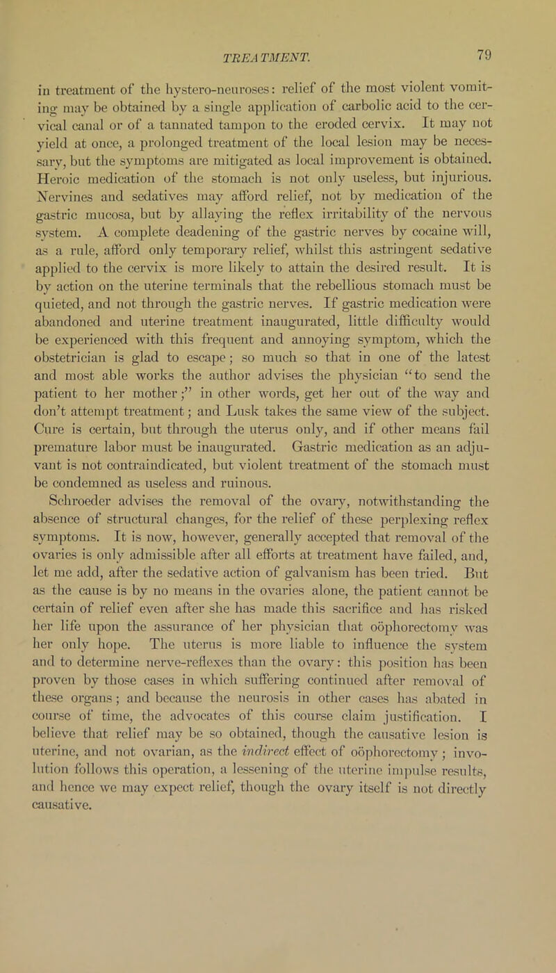 TREA TMENT. in treatment of the hystero-neu roses: relief of the most violent vomit- ing may be obtained by a single application of carbolic acid to the cer- vical canal or of a tannated tampon to the eroded cervix. It may not yield at once, a prolonged treatment of the local lesion may be neces- sary, but the symptoms are mitigated as local improvement is obtained. Heroic medication of the stomach is not only useless, but injurious. Nervines and sedatives may afford relief, not by medication of the gastric mucosa, but by allaying the reflex irritability of the nervous system. A complete deadening of the gastric nerves by cocaine will, as a rule, afford only temporary relief, whilst this astringent sedative applied to the cervix is more likely to attain the desired result. It is by action on the uterine terminals that the rebellious stomach must be quieted, and not through the gastric nerves. If gastric medication were abandoned and uterine treatment inaugurated, little difficulty would be experienced with this frequent and annoying symptom, which the obstetrician is glad to escape; so much so that in one of the latest and most able works the author advises the physician “to send the patient to her motherin other words, get her out of the way and don’t attempt treatment; and Lusk takes the same view of the subject. Cure is certain, but through the uterus only, and if other means fail premature labor must be inaugurated. Gastric medication as an adju- vant is not contraindicated, but violent treatment of the stomach must be condemned as useless and ruinous. Schroeder advises the removal of the ovary, notwithstanding the absence of structural changes, for the relief of these perplexing reflex symptoms. It is now, however, generally accepted that removal of the ovaries is only admissible after all efforts at treatment have failed, and, let me add, after the sedative action of galvanism has been tried. But as the cause is by no means in the ovaries alone, the patient cannot be certain of relief even after she has made this sacrifice and has risked her life upon the assurance of her physician that oophorectomv was her only hope. The uterus is more liable to influence the system and to determine nerve-reflexes than the ovary: this position has been proven by those cases in which suffering continued after removal of these organs; and because the neurosis in other cases has abated in course of time, the advocates of this course claim justification. I believe that relief may be so obtained, though the causative lesion is uterine, and not ovarian, as the indirect effect of oophorectomy; invo- lution follows this operation, a lessening of the uterine impulse results, and hence we may expect relief, though the ovary itself is not directly causative.