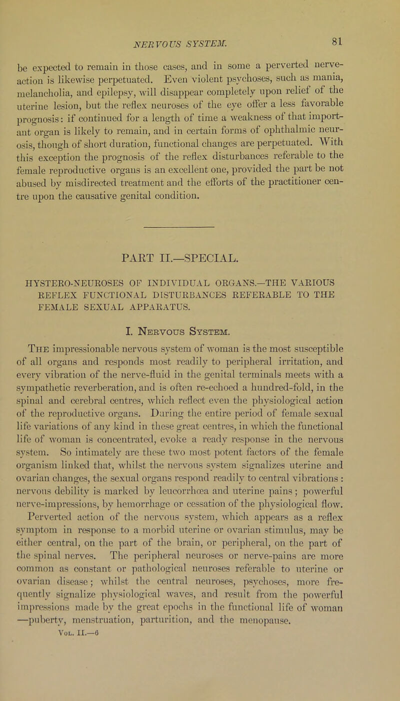 be expected to remain in those cases, and in some a perverted nerve- action is likewise perpetuated. Even violent psychoses, such as mania, melancholia, and epilepsy, will disappear completely upon relief of the uterine lesion, but the reflex neuroses of the eye offer a less favorable prognosis: if continued for a length of time a weakness of that import- ant organ is likely to remain, and in certain forms of ophthalmic neur- osis, though of short duration, functional changes are perpetuated. AV ith this exception the prognosis of the reflex disturbances referable to the female reproductive organs is an excellent one, provided the part be not abused by misdirected treatment and the efforts of the practitioner cen- tre upon the causative genital condition. PART II.—SPECIAL. IIYSTERO-NEUROSES OP INDIVIDUAL ORGANS.—THE VARIOUS REFLEX FUNCTIONAL DISTURBANCES REFERABLE TO THE FEMALE SEXUAL APPARATUS. I. Nervous System. The impressionable nervous system of woman is the most susceptible of all organs and responds most readily to peripheral irritation, and every vibration of the nerve-fluid in the genital terminals meets with a sympathetic reverberation, and is often re-echoed a hundred-fold, in the spinal and cerebral centres, which reflect even the physiological action of the reproductive organs. During the entire period of female sexual life variations of any kind in these great centres, in which the functional life of woman is concentrated, evoke a ready response in the nervous system. So intimately are these two most potent factors of the female organism linked that, whilst the nervous system signalizes uterine and ovarian changes, the sexual organs respond readily to central vibrations : nervous debility is marked by leucorrhnea and uterine pains; powerful nerve-impressions, by hemorrhage or cessation of the physiological flow. Perverted action of the nervous system, which appears as a reflex symptom in response to a morbid uterine or ovarian stimulus, may be either central, on the part of the brain, or peripheral, on the part of the spinal nerves. The peripheral neuroses or nerve-pains are more common as constant or pathological neuroses referable to uterine or ovarian disease; whilst the central neuroses, psychoses, more fre- quently signalize physiological waves, and result from the powerful impressions made bv the great epochs in the functional life of woman —puberty, menstruation, parturition, and the menopause. Vol. II.—6