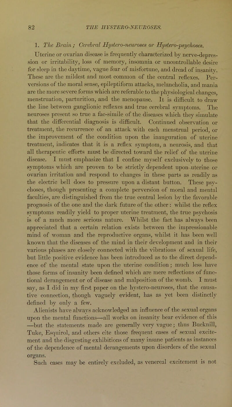 1. The Brain ; Cerebral Hystero-neuroses or Hystero-psychoses. Uterine or ovarian disease is frequently characterized by nerve-depres- sion or irritability, loss of memory, insomnia or uncontrollable desire for sleep in the daytime, vague fear of misfortune, and dread of insanity. These are the mildest and most common of the central reflexes. Per- versions of the moral sense, epileptiform attacks, melancholia, and mania are the more severe forms which are referable to the physiological changes, menstruation, parturition, and the menopause. It is difficult to draw the line between ganglionic reflexes and true cerebral symptoms. The neuroses present so true a fac-simile of the diseases which they simulate that the differential diagnosis is difficult. Continued observation or treatment, the recurrence of an attack with each menstrual period, or the improvement of the condition upon the inauguration of uterine treatment, indicates that it is a reflex symptom, a neurosis, and that all therapeutic efforts must be directed toward the relief of the uterine disease. I must emphasize that I confine myself exclusively to those symptoms which are proven to be strictly dependent upon uterine or ovarian irritation and respond to changes in these parts as readily as the electric bell does to pressure upon a distant button. These psy- choses, though presenting a complete perversion of moral and mental faculties, are distinguished from the true central lesion by the favorable prognosis of the one and the dark future of the other: whilst the reflex symptoms readily yield to proper uterine treatment, the true psychosis is of a much more serious nature. Whilst the fact has always been appreciated that a certain relation exists between the impressionable mind of woman and the reproductive organs, whilst it has been well known that the diseases of the mind in their development and in their various phases are closely connected with the vibrations of sexual life, but little positive evidence has been introduced as to the direct depend- ence of the mental state upon the uterine condition; much less have those forms of insanity been defined which are mere reflections of func- tional derangement or of disease and malposition of the womb. I must say, as I did in mv first paper on the hystero-neuroses, that the causa- tive connection, though vaguely evident, has as yet been distinctly defined by only a few. Alienists have always acknowledged an influence of the sexual organs upon the mental functions—all works on insanity bear evidence of this —but the statements made are generally very vague; thus Buclcnill, Tuke, Esquirol, and others cite those frequent cases of sexual excite- ment and the disgusting exhibitions of many insane patients as instances of the dependence of mental derangements upon disorders of the sexual organs. Such cases may be entirely excluded, as venereal excitement is not