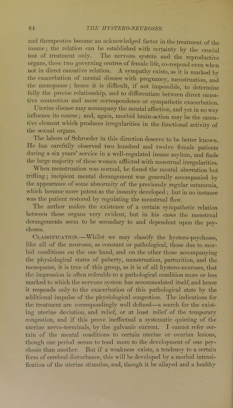 and therapeutics become an acknowledged factor in the treatment of the insane; the relation can be established with certainty by the crucial test of treatment only. The nervous system and the reproductive organs, these two governing centres of female life, co-respond even when not in direct causative relation. A sympathy exists, as it is marked by the exacerbation of mental disease with pregnancy, menstruation, and the menopause ; hence it is difficult, if not impossible, to determine fully the precise relationship, and to differentiate between direct causa- tive connection and mere correspondence or sympathetic exacerbation. Uterine disease may accompany the mental affection, and yet in no way influence its course; and, again, morbid brain-action may be the causa- tive element which produces irregularities in the functional activity of the sexual organs. The labors of Schroeder in this direction deserve to be better known. He has carefully observed two hundred and twelve female patients during a six years’ service in a well-regulated insane asylum, and finds the large majority of these women afflicted with menstrual irregularities. When menstruation was normal, lie found the mental aberration but trifling; incipient mental derangement was generally accompanied bv the appearance of some abnormity of the previously regular catamenia, which became more patent as the insanity developed ; but in no instance was the patient restored by regulating the menstrual flow. The author makes the existence of a certain sympathetic relation between these organs very evident, but in his cases the menstrual derangements seem to be secondary to and dependent upon the psy- choses. Classification.—Whilst we may classify the hystero-psychoses, like all of the neuroses, as constant or pathological, those due to mor- bid conditions on the one hand, and on the other those accompanying the physiological states of puberty, menstruation, parturition, and the menopause, it is true of this group, as it is of all hystero-neuroses, that the impression is often referable to a pathological condition more or less marked to which the nervous system has accommodated itself, and hence it responds only to the exacerbation of this pathological state by the additional impulse of the physiological congestion. The indications for the treatment are correspondingly well defined—a search for the exist- ing uterine deviation, and relief, or at least relief of the temporary congestion, and if this prove ineffectual a systematic quieting of the uterine nerve-terminals, by the galvanic current. I cannot refer cer- tain of the mental conditions to certain uterine or ovarian lesions, though one period seems to tend more to the development of one psy- chosis than another. But if a weakness exists, a tendency to a certain form of cerebral disturbance, this will be developed by a morbid intensi- fication of the uterine stimulus, and, though it be allayed and a healthy