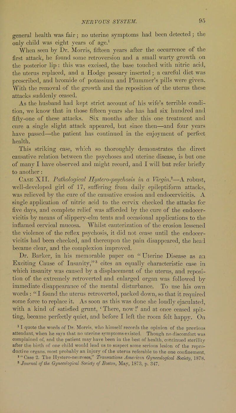 general health was fair; no uterine symptoms had been detected ; the only child was eight years of age.1 When seen by Dr. Morris, fifteen years after the occurrence of the first attack, he found some retroversion and a small warty growth on the posterior lip : this was excised, the base touched with nitric acid, the uterus replaced, and a Hodge pessary inserted; a careful diet was prescribed, and bromide of potassium and Plummer’s pills were given. With the removal of the growth and the reposition of the uterus these attacks suddenly ceased. As the husband had kept strict account of his wife’s terrible condi- tion, we know that in those fifteen years she has had six hundred and fifty-one of these attacks. Six months after this one treatment and cure a single slight attack appeared, but since then—and four years have passed—the patient has continued in the enjoyment of perfect health. This striking case, which so thoroughly demonstrates the direct causative relation between the psychoses and uterine disease, is but one of many I have observed and might record, and I will but refer briefly to another: Case XII. Pathological Hyslero-josychosis in a Virgin?—A robust, well-developed girl of 17, suffering from daily epileptiform attacks, was relieved by the cure of the causative erosion and endocervicitis. A single application of nitric acid to the cervix checked the attacks for five days, and complete relief was afforded by the cure of the endocer- vicitis by means of slippery-elm tents and occasional applications to the inflamed cervical mucosa. Whilst cauterization of the erosion lessened the violence of the reflex psychosis, it did not cease until the endocer- vicitis had been checked, and thereupon the pain disappeared, the head became clear, and the complexion improved. Dr. Barker, in his memorable paper on “ Uterine Disease as an Exciting Cause of Insanity,”3 cites an equally characteristic case in which insanity was caused by a displacement of the uterus, and reposi- tion of the extremely retroverted and enlarged organ was followed by immediate disappearance of the mental disturbance. To use his own words : “I found the uterus retroverted, packed down, so that it required some force to replace it. As soon as this was done she loudly ejaculated, with a kind of satisfied grunt, 'There, now!’ and at once ceased spit- ting, became perfectly quiet, and before I left the room felt happy. On 11 quote the words of Dr. Morris, who himself records the opinion of the previous attendant, when he says that no uterine symptoms existed. Though no discomfort was complained of, and the patient may have been in the best of health, continued sterility after the birth of one child would lead us to suspect some serious lesion of the repro- ductive organs, most probably an injury of the uterus referable to the one confinement. ’“Case 2. The Hystero-neurnses,’’ Transactions American Gynecological Society, 1S7S. 8 Journal of the Gynecological Society of Boston, May, 1873, p. 347.