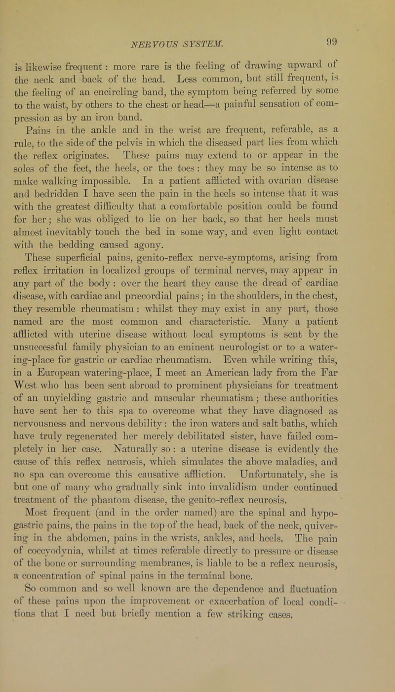 is likewise frequent: more rare is the feeling of drawing upward of the neck and back of the head. Less common, but still frequent, is the feeling of an encircling band, the symptom being referred by some to the waist, by others to the chest or head—a painful sensation of com- pression as by an iron band. Pains in the ankle and in the wrist are frequent, referable, as a rule, to the side of the pelvis in which the diseased part lies from which the reflex originates. These pains may extend to or appear in the soles of the feet, the heels, or the toes: they may be so intense as to make walking impossible. In a patient afflicted with ovarian disease and bedridden I have seen the pain in the heels so intense that it was with the greatest difficulty that a comfortable position could be found for her; she was obliged to lie on her back, so that her heels must almost inevitably touch the bed iu some way, and even light contact with the bedding caused agony. These superficial pains, genito-reflex nerve-symptoms, arising from reflex irritation in localized groups of terminal nerves, may appear in any part of the body: over the heart they cause the dread of cardiac disease, with cardiac and praecordial pains; in the shoulders, in the chest, they resemble rheumatism : whilst they may exist in any part, those named are the most common and characteristic. Many a patient afflicted with uterine disease without local symptoms is sent by the unsuccessful family physician to an eminent neurologist or to a water- ing-place for gastric or cardiac rheumatism. Even while writing this, in a European watering-place, I meet an American lady from the Far West who has been sent abroad to prominent physicians for treatment of an unyielding gastric and muscular rheumatism; these authorities have sent her to this spa to overcome what they have diagnosed as nervousness and nervous debility: the iron waters and salt baths, which have truly regenerated her merely debilitated sister, have failed com- pletely in her case. Naturally so : a uterine disease is evidently the cause of this reflex neurosis, which simulates the above maladies, and no spa can overcome this causative affliction. Unfortunately, she is but one of many who gradually sink into invalidism under continued treatment of the phantom disease, the genito-reflex neurosis. Most frequent (and in the order named) are the spinal and hypo- gastric pains, the pains in the top of the head, back of the neck, quiver- ing in the abdomen, pains in the wrists, ankles, and heels. The pain of coccyodynia, whilst at times referable directly to pressure or disease of the bone or surrounding membranes, is liable to be a reflex neurosis, a concentration of spinal pains in the terminal bone. So common and so well known are the dependence and fluctuation of these pains upon the improvement or exacerbation of local condi- tions that I need but briefly mention a few striking cases.