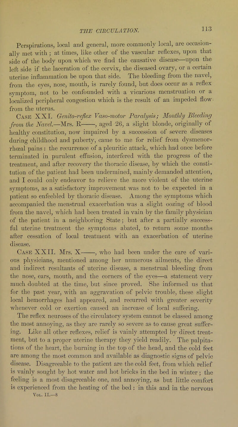 Perspirations, local and general, more commonly local, are occasion- ally met with ; at times, like other of the vascular reflexes, upon that side of the body upon which we find the causative disease—upon the left side if the laceration of the cervix, the diseased ovary, or a certain uterine inflammation be upon that side. The bleeding from the navel, from the eyes, nose, mouth, is rarely found, but does occur as a reflex symptom, not to be confounded with a vicarious menstruation or a localized peripheral congestion which is the result of an impeded flow from the uterus. Case XXI. Genito-reflex Vaso-motor Paralysis; Monthly Bleeding from the Navel.—Mrs. R , aged 26, a slight blonde, originally of healthy constitution, now impaired by a succession of severe diseases during childhood and puberty, came to me for relief from dysmenor- rhoeal pains : the recurrence of a pleuritic attack, which had once before terminated in purulent effusion, interfered with the progress of the treatment, and after recovery the thoracic disease, by which the consti- tution of the patient had been undermined, mainly demanded attention, and I could only endeavor to relieve the more violent of the uterine symptoms, as a satisfactory improvement was not to be expected in a patient so enfeebled by thoracic disease. Among the symptoms which accompanied the menstrual exacerbation was a slight oozing of blood from the navel, which had been treated in vain by the family physician of the patient in a neighboring State; but after a partially success- ful uterine treatment the symptoms abated, to return some months after cessation of local treatment with an exacerbation of uterine disease. Case XXII. Mrs. X , who had been under the care of vari- ous physicians, mentioned among her numerous ailments, the direct and indirect resultants of uterine disease, a menstrual bleeding from the nose, ears, mouth, and the corners of the eyes—a statement very much doubted at the time, but siuce proved. She informed us that for the past year, with an aggravation of pelvic trouble, these slight local hemorrhages had appeared, and recurred with greater severity whenever cold or exertion caused an increase of local suffering. The reflex neuroses of the circulatory system cannot be classed among the most annoying, as they are rarely so severe as to cause great suffer- ing. Like all other reflexes, relief is vainly attempted by direct treat- ment, but to a proper uterine therapy they yield readily. The palpita- tions of the heart, the burning in the top of the head, and the cold feet are among the most common and available as diagnostic signs of pelvic disease. Disagreeable to the patient are the cold feet, from which relief is vainly sought by hot water and hot bricks in the bed in winter; the feeling is a most disagreeable one, and annoying, as but little comfort is experienced from the heating of the bed : in this and in the nervous Xol. II.—8