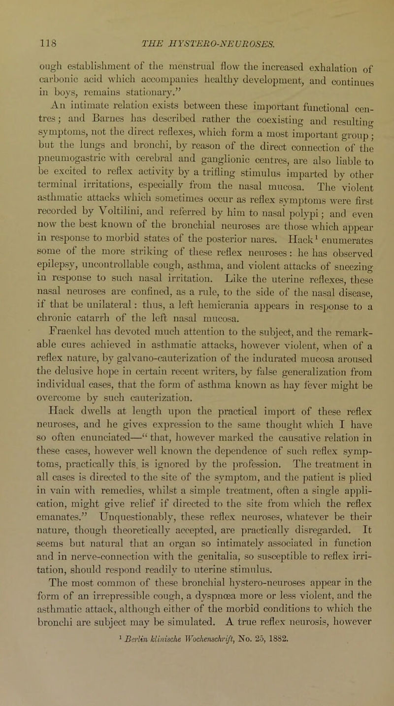 ough establishment of the menstrual flow the increased exhalation of carbonic acid which accompanies healthy development, and continues in boys, remains stationary.” An intimate relation exists between these important functional cen- tres; and Barnes has described rather the coexisting and resulting symptoms, not the direct reflexes, which form a most important group* but the lungs and bronchi, by reason of the direct connection of the pneumogastric with cerebral and ganglionic centres, are also liable to be excited to reflex activity by a trifling stimulus imparted by other teiminal iiritations, especially from the nasal mucosa. The violent asthmatic attacks which sometimes occur as reflex symptoms were first recorded by Voltilini, and referred by him to nasal polypi; and even now the best known ot the bronchial neuroses are those which appear in response to morbid states of the posterior uares. Hack1 enumerates some ot the more striking of these reflex neuroses: he has observed epilepsy, uncontrollable cough, asthma, and violent attacks of sneezing iu response to such nasal irritation. Like the uterine reflexes, these nasal neuroses are confined, as a rule, to the side of the nasal disease, if that be unilateral: thus, a left hemicrania appears in response to a chronic catarrh of the left nasal mucosa. Fraenkel has devoted much attention to the subject, and the remark- able cures achieved in asthmatic attacks, however violent, when of a reflex nature, by galvano-cauterization of the indurated mucosa aroused the delusive hope in certain recent writers, by false generalization from individual cases, that the form of asthma known as hay fever might be overcome by such cauterization. Hack dwells at length upon the practical import of these reflex neuroses, and he gives expression to the same thought which I have so often enunciated—“ that, however marked the causative relation in these cases, however well known the dependence of such reflex symp- toms, practically this, is ignored by the profession. The treatment in all cases is directed to the site of the symptom, and the patient is plied in vain with remedies, whilst a simple treatment, often a single appli- cation, might give relief if directed to the site from which the reflex emanates.” Unquestionably, these reflex neuroses, whatever be their nature, though theoretically accepted, are practically disregarded. It seems but natural that an organ so intimately associated in function and in nerve-connection with the genitalia, so susceptible to reflex irri- tation, should respond readily to uterine stimulus. The most common of these bronchial hystero-neuroses appear in the form of an irrepressible cough, a dyspnoea more or less violent, and the asthmatic attack, although either of the morbid conditions to which the bronchi are subject may be simulated. A true reflex neurosis, however 1 Bei-lin Iclinische Wochenschri/t, No. 25, 1882.