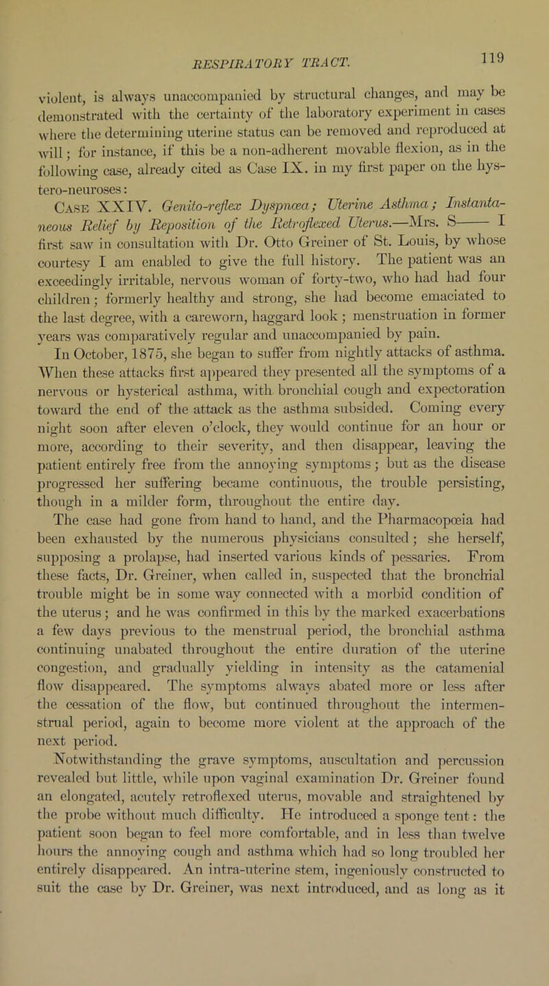 violent, is always unaccompanied by structural changes, and may be demonstrated with the certainty of the laboratory experiment in cases where the determining uterine status can be removed and reproduced at will; for instance, if this be a non-adherent movable flexion, as in the following case, already cited as Case IX. in my first paper on the hys- tero-neuroses: Case XXIV. Genito-rejlex Dyspnoea; Uterine Asthma; Instanta- neous Relief by Reposition of the Rctrojiexed Uterus.—Mrs. S I first saw in consultation with Dr. Otto Greiner of St. Louis, by whose courtesy I am enabled to give the full history. The patient was an exceedingly irritable, nervous woman of forty-two, who had had four children; formerly healthy and strong, she had become emaciated to the last degree, with a careworn, haggard look ; menstruation in former years was comparatively regular and unaccompanied by pain. In October, 1875, she began to suffer from nightly attacks of asthma. When these attacks first appeared they presented all the symptoms of a nervous or hysterical asthma, with bronchial cough and expectoration toward the end of the attack as the asthma subsided. Coming every night soon after eleven o’clock, they would continue for an hour or more, according to their severity, and then disappear, leaving the patient entirely free from the annoying symptoms; but as the disease progressed her suffering became continuous, the trouble persisting, though in a milder form, throughout the entire day. The case had gone from hand to hand, and the Pharmacopoeia had been exhausted by the numerous physicians consulted; she herself, supposing a prolapse, had inserted various kinds of pessaries. From these facts, Dr. Greiner, when called in, suspected that the bronchial trouble might be in some way connected with a morbid condition of the uterus; and he was confirmed in this by the marked exacerbations a few days previous to the menstrual period, the bronchial asthma continuing unabated throughout the entire duration of the uterine congestion, and gradually yielding in intensity as the catamenial flow disappeared. The symptoms always abated more or less after the cessation of the flow, but continued throughout the interraen- strual period, again to become more violent at the approach of the next period. Notwithstanding the grave symptoms, auscultation and percussion revealed but little, while upon vaginal examination Dr. Greiner found an elongated, acutely retroflexed uterus, movable and straightened by the probe without much difficulty. ITe introduced a sponge tent: the patient soon began to feel more comfortable, and in less than twelve hours the annoying cough and asthma which had so long troubled her entirely disappeared. An intra-uterine stem, ingeniously constructed to suit the case by Dr. Greiner, was next introduced, and as long as it