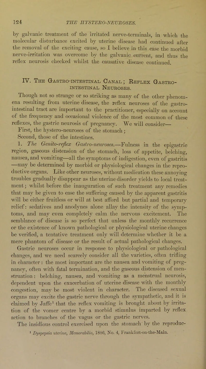 by galvanic treatment of the irritated nerve-terminals, in which the molecular disturbance excited by uterine disease had continued after the removal of the exciting cause, so I believe in this case the morbid nerve-irritation was overcome by the galvanic current, and thus the reflex neurosis checked whilst the causative disease continued. IV. The Gastrointestinal Canal; Reflex Gastro- intestinal Neuroses. Though not so strange or so striking as many of the other phenom- ena resulting from uterine disease, the reflex neuroses of the gastro- intestinal tract are important to the practitioner, especially on account of the frequency and occasional violence of the most common of these reflexes, the gastric neurosis of pregnancy. We will consider— First, the hystero-neuroses of the stomach ; Second, those of the intestines. 1. The Genito-rejlex Gas!ro-neuroses.—Fulness in the epigastric region, gaseous distension of the stomach, loss of appetite, belching, nausea, and vomiting—all the symptoms of indigestion, even of gastritis —may be determined by morbid or physiological changes in the repro- ductive organs. Like other neuroses, without medication these annoying troubles gradually disappear as the uterine disorder yields to local treat- ment ; whilst before the inauguration of such treatment any remedies that may be given to ease the suffering caused by the apparent gastritis will be either fruitless or will at best afford but partial and temporary relief: sedatives and anodynes alone allay the intensity of the symp- toms, and may even completely calm the nervous excitement. The semblance of disease is so perfect that unless the monthly recurrence or the existence of known pathological or physiological uterine changes be verified, a tentative treatment only will determine whether it be a mere phantom of disease or the result of actual pathological changes. Gastric neuroses occur in response to physiological or pathological changes, and we need scarcely consider all the varieties, often trifling in character: the most important are the nausea and vomiting of preg- nancy, often with fatal termination, and the gaseous distension of men- struation : belching, nausea, and vomiting as a menstrual neurosis, dependent upon the exacerbation of uterine disease with the monthly congestion, may be most violent in character. The diseased sexual organs may excite the gastric nerve through the sympathetic, and it is claimed by Jaffe1 that the reflex vomiting is brought about by irrita- tion of the vomer centre by a morbid stimulus imparted by reflex action to branches of the vagus or the gastric nerves. The insidious control exercised upon the stomach by the reproduc- 1 Dyspepsia ulerina, Memorabilia, 1886, No. 4, Frankfort-on-the-Main.