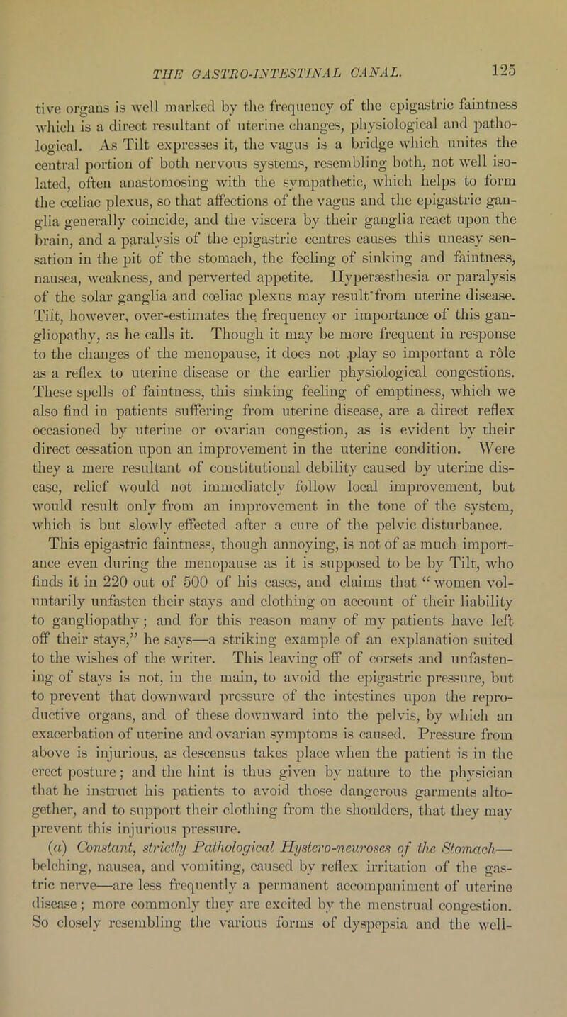 tive organs is well marked by the frequency of the epigastric faintness which is a direct resultant of uterine changes, physiological and patho- logical. As Tilt expresses it, the vagus is a bridge which unites the central portion of both nervous systems, resembling both, not well iso- lated, often anastomosing with the sympathetic, which helps to form the coeliac plexus, so that affections of the vagus and the epigastric gan- glia generally coincide, and the viscera by their ganglia react upon the brain, and a paralysis of the epigastric centres causes this uneasy sen- sation in the pit of the stomach, the feeling of sinking and faintness, nausea, weakness, and perverted appetite. Hypersesthesia or paralysis of the solar ganglia and coeliac plexus may result’from uterine disease. Tiit, however, over-estimates the frequency or importance of this gan- gliopathy, as he calls it. Though it may be more frequent in response to the changes of the menopause, it does not .play so important a role as a reflex to uterine disease or the earlier physiological congestions. These spells of faintness, this sinking feeling of emptiness, which we also find in patients suffering from uterine disease, are a direct reflex occasioned by uterine or ovarian congestion, as is evident by their direct cessation upon an improvement in the uterine condition. Were they a mere resultant of constitutional debility caused by uterine dis- ease, relief would not immediately follow local improvement, but would result only from an improvement in the tone of the system, which is but slowly effected after a cure of the pelvic disturbance. This epigastric faintness, though annoying, is not of as much import- ance even during the menopause as it is supposed to be by Tilt, who finds it in 220 out of 500 of his cases, and claims that “ women vol- untarily unfasten their stays and clothing on account of their liability to gangliopathy; and for this reason many of my patients have left off their stays,” he says—a striking example of an explanation suited to the wishes of the writer. This leaving off of corsets and unfasten- ing of stays is not, in the main, to avoid the epigastric pressure, but to prevent that downward pressure of the intestines upon the repro- ductive organs, and of these downward into the pelvis, by which an exacerbation of uterine and ovarian symptoms is caused. Pressure from above is injurious, as descensus takes place when the patient is in the erect posture; and the hint is thus given by nature to the physician that he instruct his patients to avoid those dangerous garments alto- gether, and to support their clothing from the shoulders, that they may prevent this injurious pressure. (a) Constant, strictly Pathological H-ystero-neuroses of the Stomach— belching, nausea, and vomiting, caused by reflex irritation of the gas- tric nerve—are less frequently a permanent accompaniment of uterine disease; more commonly they are excited by the menstrual congestion. So closely resembling the various forms of dyspepsia and the well-
