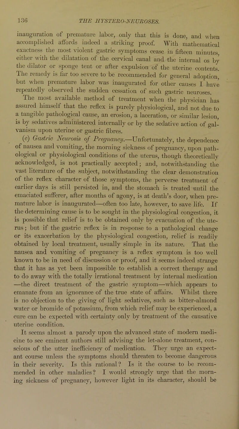 inauguration of premature labor, only that this is done, and when accomplished affords indeed a striking proof. With mathematical exactness the most violent gastric symptoms cease in fifteen minutes either with the dilatation of the cervical canal and the internal os by the dilator or sponge tent or after expulsion of the uterine contents. Ihe remedy is far too severe to be recommended for general adoption, but when premature labor was inaugurated for other causes I have lepeatedly obsci\ed the sudden cessation of such gastric neuroses 1 he most available method of treatment when the physician has assured himself that the reflex is purely physiological, and not due to a tangible pathological cause, an erosion, a laceration, or similar lesion, is by sedatives administered internally or by the sedative action of gal- vanism upon uterine or gastric fibres. (c) Gastric Neurosis of Pregnancy.—Unfortunately, the dependence of nausea and vomiting, the morning sickness of pregnancy, upon path- ological or physiological conditions of the uterus, though theoretically acknowledged, is not practically accepted; and, notwithstanding the vast literature of the subject, notwithstanding the clear demonstration of the reflex character of those symptoms, the perverse treatment of earlier days is still persisted in, and the stomach is treated until the emaciated sufferer, after months of agony, is at death’s door, when pre- mature labor is inaugurated—often too late, however, to save life. If the determining cause is to be sought in the physiological congestion, it is possible that relief is to be obtained only by evacuation of the ute- rus ; but if the gastric reflex is in response to a pathological change or its exacerbation by the physiological congestion, relief is readily obtained by local treatment, usually simple in its nature. That the nausea and vomiting of pregnancy is a reflex symptom is too well known to be in need of discussion or proof, and it seems indeed strange that it has as yet been impossible to establish a correct therapy and to do away with the totally irrational treatment by internal medication —the direct treatment of the gastric symptom—which appears to emanate from an ignorance of the true state of affairs. Whilst there is no objection to the giving of light sedatives, such as bitter-almond water or bromide of potassium, from which relief may be experienced, a cure can be expected with certainty only by treatment of the causative uterine condition. It seems almost a parody upon the advanced state of modern medi- cine to see eminent authors still advising the let-alone treatment, con- scious of the utter inefficiency of medication. They urge an expect- ant course unless the symptoms should threaten to become dangerous in their severity. Is this rational? Is it the course to be recom- mended in other maladies? I would strongly urge that the morn- ing sickness of pregnancy, however light in its character, should be