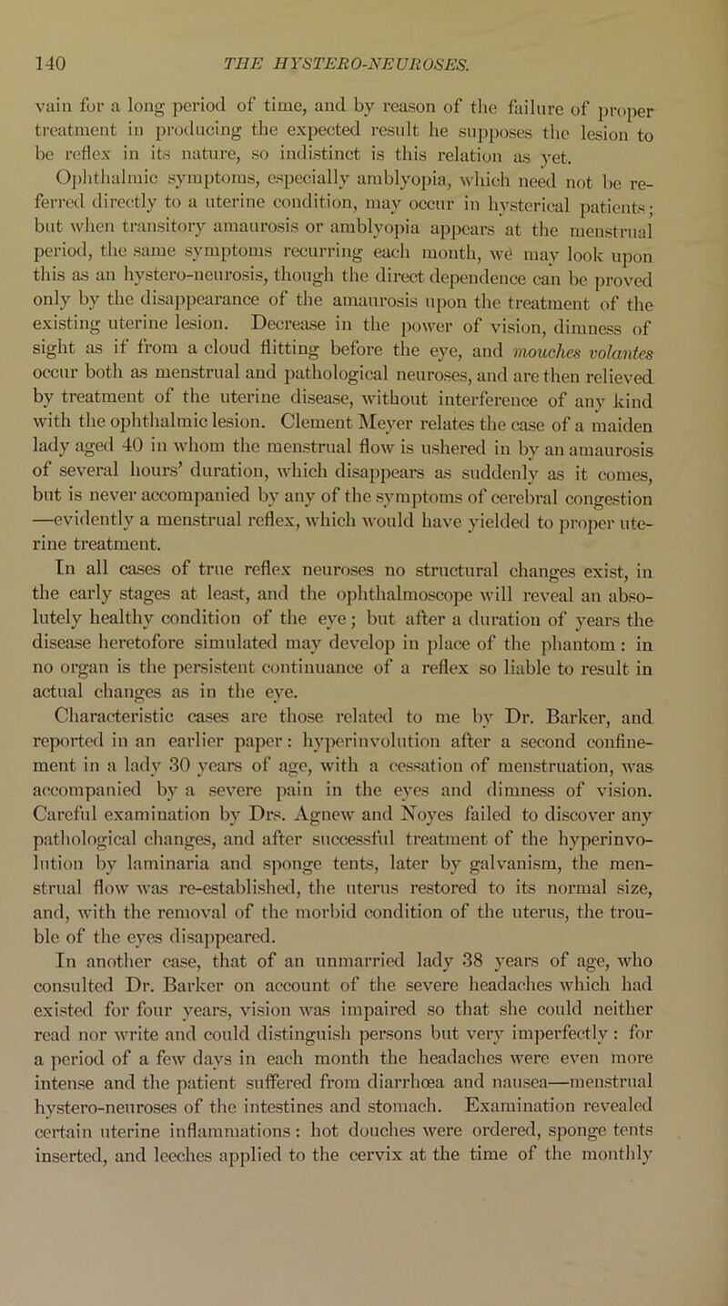 vain for a long period of time, and by reason of the failure of proper treatment in producing the expected result he supposes the lesion to he reflex in its nature, so indistinct is this relation as yet. Ophthalmic symptoms, especially amblyopia, which need not be re- ferred directly to a uterine condition, may occur in hysterical patients; but when transitory amaurosis or amblyopia appears at the menstrual period, the same symptoms recurring each month, we may look upon this as an hvstero-ueurosis, though the direct dependence can be proved only by the disappearance of the amaurosis upon the treatment of the existing uterine lesion. Decrease in the power of vision, dimness of sight as if from a cloud flitting before the eye, and mouches volantes occur both as menstrual and pathological neuroses, and are then relieved by treatment of the uterine disease, without interference of any kind with the ophthalmic lesion. Clement Meyer relates the case of a maiden lady aged 40 in whom the menstrual flow is ushered in bv an amaurosis of several hours’ duration, which disappears as suddenly as it comes, but is never accompanied by any of the symptoms of cerebral congestion —evidently a menstrual reflex, which would have yielded to proper ute- rine treatment. In all cases of true reflex neuroses no structural changes exist, in the early stages at least, and the ophthalmoscope will reveal an abso- lutely healthy condition of the eye; but after a duration of years the disease heretofore simulated may develop in place of the phantom: in no organ is the persistent continuance of a reflex so liable to result in actual changes as in the eye. Characteristic cases are those related to me by Dr. Barker, and reported in an earlier paper: hyperin volution after a second confine- ment in a lady 30 years of age, with a cessation of menstruation, was accompanied by a severe pain in the eyes and dimness of vision. Careful examination by Drs. Agnew and Noyes failed to discover any pathological changes, and after successful treatment of the hyperinvo- lution by laminaria and sponge tents, later by galvanism, the men- strual flow was re-established, the uterus restored to its normal size, and, with the removal of the morbid condition of the uterus, the trou- ble of the eyes disappeared. In another case, that of an unmarried lady 38 years of age, who consulted Dr. Barker on account of the severe headaches which had existed for four years, vision was impaired so that she could neither read nor write and could distinguish persons but very imperfectly : for a period of a few days in each month the headaches were even more intense and the patient suffered from diarrhoea and nausea—menstrual hystero-nenroses of the intestines and stomach. Examination revealed certain uterine inflammations: hot douches were ordered, sponge tents inserted, and leeches applied to the cervix at the time of the monthly