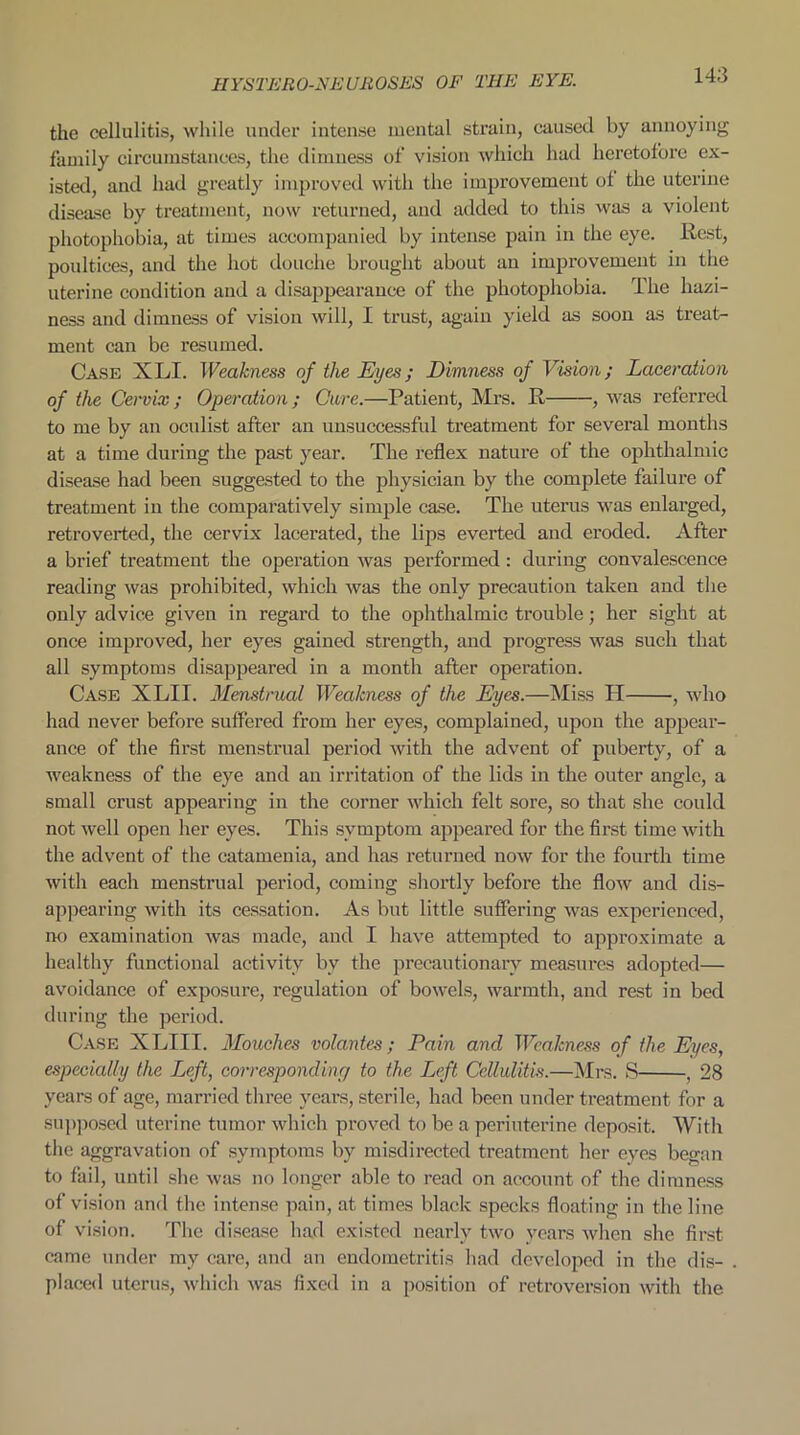 the cellulitis, while under intense mental strain, caused by annoying family circumstances, the dimness of vision which had heretofore ex- isted, and had greatly improved with the improvement of the uterine disease by treatment, now returned, and added to this was a violent photophobia, at times accompanied by intense pain in the eye. Host, poultices, and the hot douche brought about an improvement in the uterine condition and a disappearance of the photophobia. The hazi- ness and dimness of vision will, I trust, again yield as soon as treat- ment can be resumed. Case XLI. Weakness of the Eyes; Dimness of Vision; Laceration of the Cervix; Operation; Cure.—Patient, Mrs. R , was referred to me by an oculist after an unsuccessful treatment for several months at a time during the past year. The reflex nature of the ophthalmic disease had been suggested to the physician by the complete failure of treatment in the comparatively simple case. The uterus was enlarged, retroverted, the cervix lacerated, the lips everted and eroded. After a brief treatment the operation was performed: during convalescence reading was prohibited, which was the only precaution taken and the only advice given in regard to the ophthalmic trouble; her sight at once improved, her eyes gained strength, and progress was such that all symptoms disappeared in a month after operation. Case XLII. Menstrual Weakness of the Eyes.—Miss H , who had never before suffered from her eyes, complained, upon the appear- ance of the first menstrual period with the advent of puberty, of a weakness of the eye and an irritation of the lids in the outer angle, a small crust appearing in the corner which felt sore, so that she could not well open her eyes. This symptom appeared for the first time with the advent of the catamenia, and has returned now for the fourth time with each menstrual period, coming shortly before the flow and dis- appearing with its cessation. As but little suffering was experienced, no examination was made, and I have attempted to approximate a healthy functional activity by the precautionary measures adopted— avoidance of exposure, regulation of bowels, warmth, and rest in bed during the period. Case XLIII. Mouclies volantes; Pain and Weakness of the Eyes, especially the Left, corresponding to the Left Cellulitis.—Mrs. S , 28 years of age, married three years, sterile, had been under treatment for a supposed uterine tumor which proved to be a periuterine deposit. With the aggravation of symptoms by misdirected treatment her eyes began to fail, until she was no longer able to read on account of the dimness of vision and the intense pain, at times black specks floating in the line of vision. The disease had existed nearly two years when she first came under my care, and an endometritis had developed in the dis- placed uterus, which was fixed in a position of retroversion with the