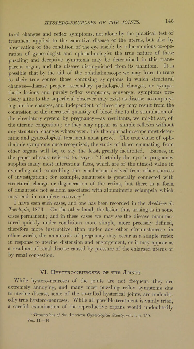 tural changes and reflex symptoms, not alone by the practical test of treatment applied to the causative disease of the uterus, but also by observation of the condition of the eye itself: by a harmonious co-ope- ration of gynecologist and ophthalmologist the true nature of these puzzling and deceptive symptoms may be determined in this trans- parent organ, and the disease distinguished from its phantom. It is possible that by the aid of the ophthalmoscope we may learn to trace to their true source those confusing symptoms in which structural changes—disease proper—secondary pathological changes, or sympa- thetic lesions and purely reflex symptoms, converge: symptoms pre- cisely alike to the superficial observer may exist as disease accompany- ing uterine changes, and independent of these they may result from the congestion or the increased quantity of blood due to the stimulation of the circulatory system by pregnancy—as resultants, we might say, of the uterine congestion ; or they may appear as simple reflexes without any structural changes whatsoever: this the ophthalmoscope must deter- mine and gynecological treatment must prove. The true cause of oph- thalmic symptoms once recognized, the study of those emanating from other organs will be, to say the least, greatly facilitated. Barnes, in the paper already referred to,1 says: “ Certainly the eye in pregnancy supplies many most interesting facts, which are of the utmost value in extending and controlling the conclusions derived from other sources of investigation; for example, amaurosis is generally connected with structural change or degeneration of the retina, but there is a form of amaurosis not seldom associated with albuminuric eclampsia which may end in complete recovery.” I have seen such cases, and one has been recorded in the Archives de Tocologie, 1876. On the other hand, the lesion thus arising is in some cases permanent; and in these cases we may see the disease manufac- tured quickly under conditions more simple, more precisely defined, therefore more instructive, than under any other circumstances: in other words, the amaurosis of pregnancy may occur as a simple reflex in response to uterine distension and engorgement, or it may appear as a resultant of renal disease caused by pressure of the enlarged uterus or by renal congestion. VI. Hystero-neuroses of the Joints. While hystero-nenroses of the joints arc not frequent, they are extremely annoying, and many most puzzling reflex symptoms due to uterine disease, some of the so-called hysterical joints, are undoubt- edly true hystero-neuroses. While all possible treatment is vainly tried, a careful examination of the reproductive organs would undoubtedly 1 Transactions of the American Gynecological Society, vol. i. p. ] 50. Vol. II.—10