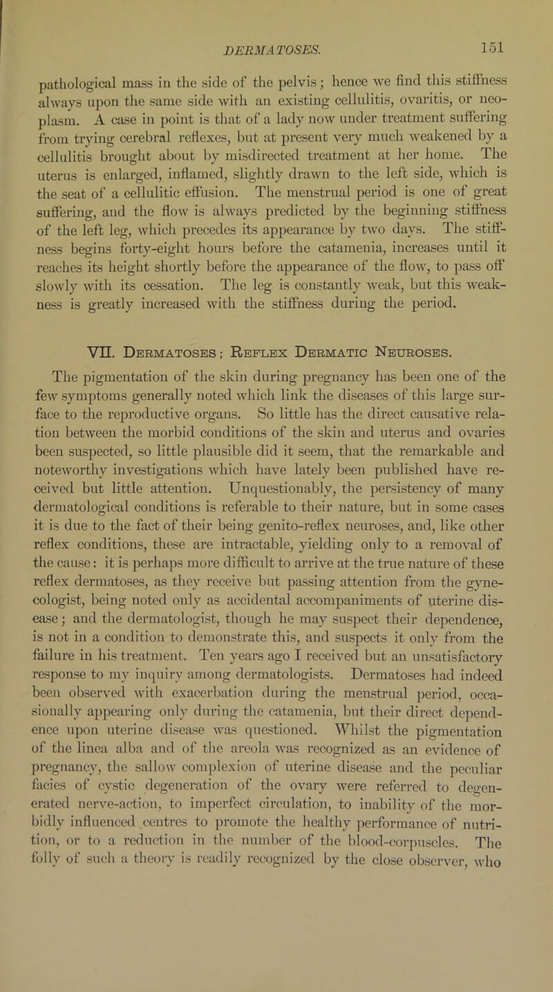 pathological mass in the side of the pelvis; hence we find this stillness always upon the same side with an existing cellulitis, ovaritis, or neo- plasm. A case in point is that of a lady now under treatment suffering from trying cerebral reflexes, but at present very much weakened by a cellulitis brought about by misdirected treatment at her home. The uterus is enlarged, inflamed, slightly drawn to the left side, which is the seat of a cellulitic effusion. The menstrual period is one of great suffering, and the flow is always predicted by the beginning stiffness of the left leg, which precedes its appearance by two days. The stiff- ness begins forty-eight hours before the catamenia, increases until it reaches its height shortly before the appearance of the flow, to pass off slowly with its cessation. The leg is constantly weak, but this weak- ness is greatly increased with the stiffness during the period. VII. Dermatoses ; Reflex Dermatic Neuroses. The pigmentation of the skin during pregnancy has been one of the few symptoms generally noted which link the diseases of this large sur- face to the reproductive organs. So little has the direct causative rela- tion between the morbid conditions of the skin and uterus and ovaries been suspected, so little plausible did it seem, that the remarkable and noteworthy investigations which have lately been published have re- ceived but little attention. Unquestionably, the persistency of many dermatological conditions is referable to their nature, but in some cases it is due to the fact of their being genito-reflex neuroses, and, like other reflex conditions, these are intractable, yielding only to a removal of the cause: it is perhaps more difficult to arrive at the true nature of these reflex dermatoses, as they receive but passing attention from the gyne- cologist, being noted only as accidental accompaniments of uterine dis- ease ; and the dermatologist, though he may suspect their dependence, is not in a condition to demonstrate this, and suspects it only from the failure in his treatment. Ten years ago I received but an unsatisfactory response to my inquiry among dermatologists. Dermatoses had indeed been observed with exacerbation during the menstrual period, occa- sionally appearing only during the catamenia, but their direct depend- ence upon uterine disease was questioned. Whilst the pigmentation of the linea alba and of the areola was recognized as an evidence of pregnancy, the sallow complexion of uterine disease and the peculiar facies of cystic degeneration of the ovary were referred to degen- erated nerve-action, to imperfect circulation, to inability of the mor- bidly influenced centres to promote the healthy performance of nutri- tion, or to a reduction in the number of the blood-corpuscles. The folly of such a theory is readily recognized by the close observer, who
