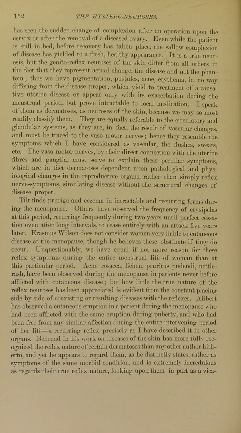 has seen the sudden change of complexion after an operation upon the cervix or after the removal of a diseased ovary. Even while the patient is still in bed, before recovery has taken place, the sallow complexion of disease has yielded to a fresh, healthy appearance. It is a true neur- osis, but the genito-reflex neuroses of the skin differ from all others in the fact that they represent actual change, the disease and not the phan- tom ; thus we have pigmentation, pustules, acne, erythema, in no wav differing from the disease proper, which yield to treatment of a causa- tive uterine disease or appear only with its exacerbation during the menstrual period, but prove intractable to local medication. I speak of them as dermatoses, as neuroses of the skin, because we may so most readily classify them. They are equally referable to the circulatory and glandular systems, as they are, in fact, the result of vascular changes, and must be traced to the vaso-motor nerves; hence they resemble the symptoms which I have considered as vascular, the flushes, sweats, etc. The vaso-motor nerves, by their direct connection with the uterine fibres and ganglia, must serve to explain these peculiar symptoms, which are in fact dermatoses dependent upon pathological and phys- iological changes in the reproductive organs, rather than simply reflex nerve-symptoms, simulating disease without the structural changes of disease proper. Tilt finds prurigo and eczema in intractable and recurring forms dur- ing the menopause. Others have observed the frequency of erysipelas at this period, recurring frequently during two years until perfect cessa- tion even after long intervals, to cease entirely with an attack five years later. Erasmus Wilson does not consider women very liable to cutaneous disease at the menopause, though he believes these obstinate if they do occur. Unquestionably, we have equal if not more reason for these reflex symptoms during the entire menstrual life of woman than at this particular period. Acne rosacea, lichen, pruritus pudendi, nettle- rash, have been observed during the menopause in patients never before afflicted with cutaneous disease; but how little the true nature of the reflex neuroses has been appreciated is evident from the constant placing side by side of coexisting or resulting diseases with the reflexes. Alibert has observed a cutaneous eruption in a patient during the menopause who had been afflicted with the same eruption during puberty, and who had been free from any similar affection during the entire intervening period of her life—a recurring reflex precisely as I have described it in other organs. Behrend in his work on diseases of the skin has more fully rec- ognized the reflex nature of certain dermatoses than any other author hith- erto, and yet he appears to regard them, as he distinctly states, rather as symptoms of the same morbid condition, and is extremely incredulous as regards their true reflex nature, looking upon them in part as a vica-