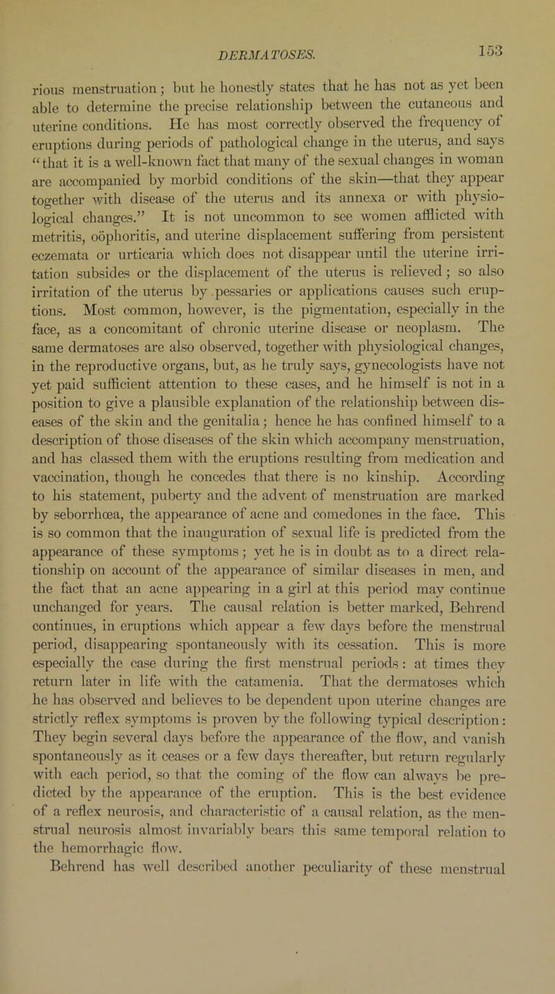 rious menstruation; but he honestly states that he has not as yet been able to determine the precise relationship between the cutaneous and uterine conditions. lie has most correctly observed the frequency of eruptions during periods of pathological change in the uterus, and says “ that it is a well-known fact that many of the sexual changes in woman are accompanied by morbid conditions of the skin—that they appear together with disease of the uterus and its annexa or with physio- logical changes.” It is not uncommon to see women afflicted with metritis, oophoritis, and uterine displacement suffering from persistent eczemata or urticaria which does not disappear until the uterine irri- tation subsides or the displacement of the uterus is relieved; so also irritation of the uterus by pessaries or applications causes such erup- tions. Most common, however, is the pigmentation, especially in the face, as a concomitant of chronic uterine disease or neoplasm. The same dermatoses are also observed, together with physiological changes, in the reproductive organs, but, as he truly says, gynecologists have not yet paid sufficient attention to these cases, and he himself is not in a position to give a plausible explanation of the relationship between dis- eases of the skin and the genitalia; hence he has confined himself to a description of those diseases of the skin which accompany menstruation, and has classed them with the eruptions resulting from medication and vaccination, though he concedes that there is no kinship. According to his statement, puberty and the advent of menstruation are marked by seborrhoea, the appearance of acne and comedones in the face. This is so common that the inauguration of sexual life is predicted from the appearance of these symptoms; yet he is in doubt as to a direct rela- tionship on account of the appearance of similar diseases in men, and the fact that an acne appearing in a girl at this period may continue unchanged for years. The causal relation is better marked, Behrend continues, in eruptions which appear a few days before the menstrual period, disappearing spontaneously with its cessation. This is more especially the case during the first menstrual periods: at times they return later in life with the catamenia. That the dermatoses which he has observed and believes to be dependent upon uterine changes are strictly reflex symptoms is proven by the following typical description: They begin several days before the appearance of the flow, and vanish spontaneously as it ceases or a few days thereafter, but return regularly with each period, so that the coming of the flow can always be pre- dicted by the appearance of the eruption. This is the best evidence of a reflex neurosis, and characteristic of a causal relation, as the men- strual neurosis almost invariably bears this same temporal relation to the hemorrhagic flow. Behrend has well described another peculiarity of these menstrual