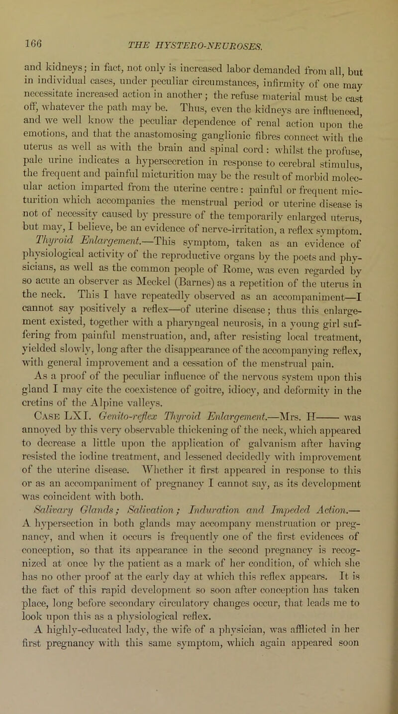 1GG and kidneys; in fact, not only is increased labor demanded from all, but in individual cases, under peculiar circumstances, infirmity of one may necessitate increased action in another; the refuse material must be cast ofi, whatever the path may be. 1 hus, even the kidneys are influenced, and we well know the peculiar dependence of renal action upon the emotions, and that the anastomosing ganglionic fibres connect with the uterus as well as with the brain and spinal cord : whilst the profuse, pale urine indicates a hypersecretion in response to cerebral stimulus' the frequent and painful micturition may be the result of morbid molec- ular action imparted from the uterine centre: painful or frequent mic- tui ition which accompanies the menstrual period or uterine disease is not of necessity caused by pressure of the temporarily enlarged uterus, but maj, I believe, be an evidence of nerve-irritation, a reflex symptom. Thyroid Enlargement.—This symptom, taken as an evidence of physiological activity of the reproductive organs by the poets and phy- sicians, as wrell as the common people of Rome, was even regarded by so acute an observer as Meckel (Barnes) as a repetition of the uterus in the neck. This I have repeatedly observed as an accompaniment—I cannot say positively a reflex—of uterine disease; thus this enlarge- ment existed, together with a pharyngeal neurosis, in a young girl suf- fering from painful menstruation, and, after resisting local treatment, yielded slowly, long after the disappearance of the accompanying reflex, with general improvement and a cessation of the menstrual pain. As a proof of the peculiar influence of the nervous system upon this gland I may cite the coexistence of goitre, idiocy, and deformity in the cretins of the Alpine valleys. Case LX I. Genito-reflex Thyroid Enlargement.—Mrs. H was annoyed by this very observable thickening of the neck, which appeared to decrease a little upon the application of galvanism after having resisted the iodine treatment, and lessened decidedly with improvement of the uterine disease. Whether it first appeared in response to this or as an accompaniment of pregnancy I cannot say, as its development was coincident with both. Salivary Glands; Salivation; Induration and Impeded Action.— A hypersection in both glands may accompany menstruation or preg- nancy, and when it occurs is frequently one of the first evidences of conception, so that its appearance in the second pregnancy is recog- nized at once bv the patient as a mark of her condition, of which she has no other proof at the early day at which this reflex appears. It is the fact of this rapid development so soon after conception has taken place, long before secondary circulatory changes occur, that leads me to look upon this as a physiological reflex. A highly-educated lady, the wife of a physician, was afflicted in her first pregnancy with this same symptom, which again appeared soon