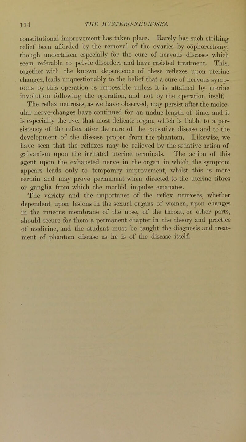 constitutional improvement has taken place. Rarely has such striking relief been afforded by the removal of the ovaries by oophorectomy, though undertaken especially for the cure of nervous diseases which seem referable to pelvic disorders and have resisted treatment. This, together with the known dependence of these reflexes upon uterine changes, leads unquestionably to the belief that a cure of nervous symp- toms by this operation is impossible unless it is attained by uterine involution following the operation, and not by the operation itself. The reflex neuroses, as we have observed, may persist after the molec- ular nerve-changes have continued for an undue length of time, and it is especially the eye, that most delicate organ, which is liable to a per- sistency of the reflex after the cure of the causative disease and to the development of the disease proper from the phantom. Likewise, we have seen that the reflexes may be relieved by the sedative action of galvanism upon the irritated uterine terminals. The action of this agent upon the exhausted nerve in the organ in which the symptom appears leads only to temporary improvement, whilst this is more certain and may prove permanent when directed to the uterine fibres or ganglia from which the morbid impulse emanates. The variety and the importance of the reflex neuroses, whether dependent upon lesions in the sexual organs of women, upon changes in the mucous membrane of the nose, of the throat, or other parts, should secure for them a permanent chapter in the theory and practice of medicine, and the student must be taught the diagnosis and treat- ment of phantom disease as he is of the disease itself.