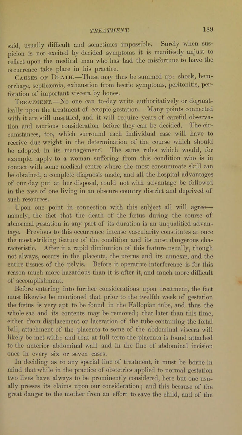 said, usually difficult and sometimes impossible. Surely when sus- picion is not excited by decided symptoms it is manifestly unjust to reflect upon the medical man who has had the misfortune to have the occurrence take place in his practice. Causes of Death.—These may thus be summed up: shock, hem- orrhage, septicaemia, exhaustion from hectic symptoms, peritonitis, per- foration of important viscera by bones. Treatment.—No one can to-day write authoritatively or dogmat- ically upon the treatment of ectopic gestation. Many points connected with it are still unsettled, and it will require years of careful observa- tion and cautious consideration before they can be decided. The cir- cumstances, too, which surround each individual case will have to receive due weight in the determination of the course which should be adopted in its management'. The same rules which would, for example, apply to a woman suffering from this condition who is in contact with some medical centre where the most consummate skill can be obtained, a complete diagnosis made, and all the hospital advantages of our day put at her disposal, could not with advantage be followed iu the case of one living in an obscure country district and deprived of such resources. Upon one point in connection with this subject all will agree— namely, the fact that the death of the foetus during the course of abnormal gestation in any part of its duration is an unqualified advan- tage. Previous to this occurrence intense vascularity constitutes at once the most striking feature of the condition and its most dangerous cha- racteristic. After it a rapid diminution of this feature usually, though not always, occurs in the placenta, the uterus and its annex®, and the entire tissues of the pelvis. Before it operative inferference is for this reason much more hazardous than it is after it, and much more difficult of accomplishment. Before entering into further considerations upon treatment, the fact must likewise be mentioned that prior to the twelfth week- of gestation the foetus is very apt to be found in the Fallopian tube, and thus the whole sac and its contents may be removed; that later than this time, either from displacement or laceration of the tube containing the foetal ball, attachment of the placenta to some of the abdominal viscera will likely be met with; and that at full term the placenta is found attached to the anterior abdominal wall and in the line of abdominal incision once in every six or seven cases. In deciding as to any special line of treatment, it must be borne in mind that while in the practice of obstetrics applied to normal gestation two lives have always to be prominently considered, here but one usu- ally presses its claims upon our consideration ; and this because of the great danger to the mother from an effort to save the child, and of the