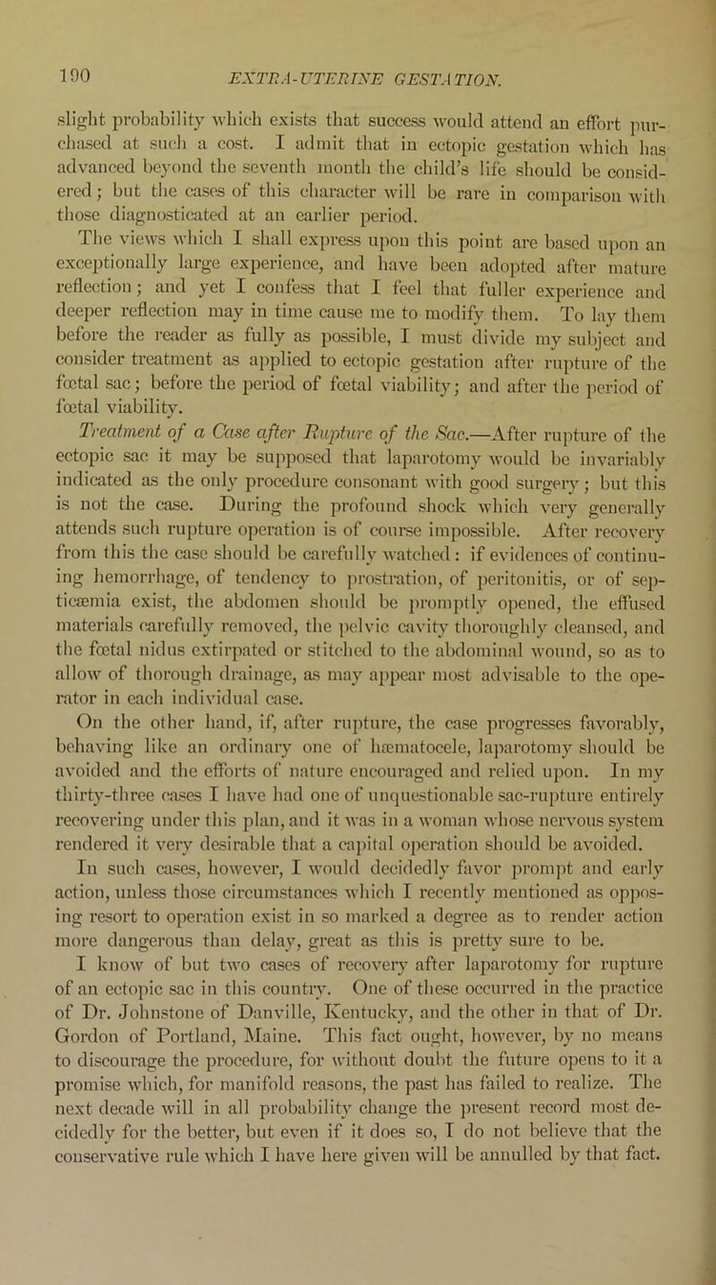 slight probability which exists that success would attend an effort pur- chased at such a cost. I admit that iu ectopic gestation which has advanced beyond the seventh month the child’s life should be consid- ered ; but the cases of this character will be rare in comparison with those diagnosticated at an earlier period. The views which I shall express upon this point arc based upon an exceptionally large experience, and have been adopted after mature reflection; and yet I confess that I feel that fuller experience and deeper reflection may in time cause me to modify them. To lay them before the reader as fully as possible, I must divide my subject and consider treatment as applied to ectopic gestation after rupture of the foetal sac; before the period of foetal viability; and after the period of foetal viability. Treatment of a Case after Rupture of the Sac.—After rupture of the ectopic sac it may be supposed that laparotomy would be invariably indicated as the only procedure consonant with good surgery; but this is not the case. During the profound shock which very generally attends such rupture operation is of course impossible. After recovery from this the case should be carefully watched : if evidences of continu- ing hemorrhage, of tendency to prostration, of peritonitis, or of sep- ticaemia exist, the abdomen should be promptly opened, the effused materials carefully removed, the pelvic cavity thoroughly cleansed, and the foetal nidus extirpated or stitched to the abdominal wound, so as to allow of thorough drainage, as may appear most advisable to the ope- rator in each individual ease. On the other hand, if, after rupture, the ease progresses favorably, behaving like an ordinary one of haematocele, laparotomy should be avoided and the efforts of nature encouraged and relied upon. In my thirty-three cases I have had one of unquestionable sac-rupture entirely recovering under this plan, and it was in a woman whose nervous system rendered it very desirable that a capital operation should be avoided. Iu such cases, however, I would decidedly favor prompt and early action, unless those circumstances which I recently mentioned as oppos- ing resort to operation exist in so marked a degree as to render action more dangerous than delay, great as this is pretty sure to be. I know of but two cases of recovery after laparotomy for rupture of an ectopic sac in this country. One of these occurred in the practice of Dr. Johnstone of Danville, Kentucky, and the other in that of Dr. Gordon of Portland, Maine. This fact ought, however, by no means to discourage the procedure, for without doubt the future opens to it a promise which, for manifold reasons, the past has failed to realize. The next decade will in all probability change the present record most de- cidedly for the better, but even if it does so, I do not believe that the conservative rule which I have here given will be annulled by that fact.