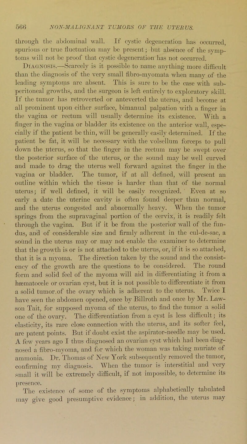 through the abdominal wall. If cystic degeneration has occurred, spurious or true fluctuation may be present; but absence of the symp- toms will not be proof that cystic degeneration has not occurred. Diagnosis.—Scarcely is it possible to name anything more difficult than the diagnosis of the very small fibro-myomata when many of the leading symptoms are absent. This is sure to be the case with sub- peritoneal growths, and the surgeon is left entirely to exploratory skill. If the tumor has retroverted or anteverted the uterus, and become at all prominent upon either surface, bimanual palpation with a finger in the vagina or rectum will usually determine its existence. With a finger in the vagina or bladder its existence on the anterior wall, espe- cially if the patient be thin, will be generally easily determined. If the patient be fat, it will be necessary with the volsellum forceps to pull down the uterus, so that the finger in the rectum may be swept over the posterior surface of the uterus, or the sound may be well curved and made to drag the uterus well forward against the finger in the vagina or bladder. The tumor, if at all defined, will present an outline within which the tissue is harder than that of the normal uterus; if well defined, it will be easily recognized. Even at so early a date the uterine cavity is often found deeper than normal, and the uterus congested and abnormally heavy. When the tumor springs from the supravaginal portion of the cervix, it is readily felt through the vagina. But if it be from the posterior wall of the fun- dus, and of considerable size and firmly adherent in the cul-de-sac, a sound in the uterus may or may not enable the examiner to determine that the growth is or is not attached to the uterus, or, if it is so attached, that it is a myoma. The direction taken by the sound and the consist- ency of the growth are the questions to be considered. The round form and solid feel of the myoma will aid in differentiating it from a lnematocele or ovarian cyst, but it is not possible to differentiate it from a solid tumor.of the ovary which is adherent to the uterus. Twice I have seen the abdomen opened, once by Billroth and once by Mr. Law- son Tait, for supposed myoma of the uterus, to find the tumor a solid one of the ovary. The differentiation from a cyst is less difficult; its elasticity, its rare close connection with the uterus, and its softer feel, are patent points. But if doubt exist the aspirator-needle may be used. A few years ago I thus diagnosed an ovarian cyst which had been diag- nosed a fibro-myoma, and for which the woman was taking muriate of ammonia. Dr. Thomas of New York subsequently removed the tumor, confirming my diagnosis. W hen the tumor is interstitial and very small it will be extremely difficult, if not impossible, to determine its presence. The existence of some of the symptoms alphabetically tabulated may give good presumptive evidence; in addition, the uterus may