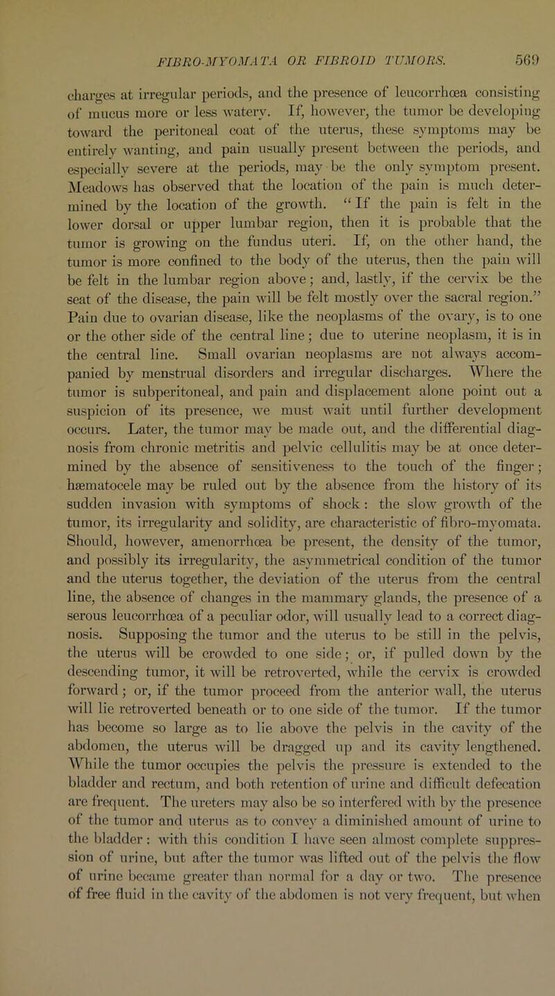 charges at irregular periods, and the presence of leucorrhcea consisting of mucus more or less watery. If, however, the tumor be developing toward the peritoneal coat of the uterus, these symptoms may be entirely wanting, and pain usually present between the periods, and especially severe at the periods, may be the only symptom present. Meadows has observed that the location of the pain is much deter- mined by the location of the growth. “ If the pain is felt in the lower dorsal or upper lumbar region, then it is probable that the tumor is growing on the fundus uteri. If, on the other hand, the tumor is more confined to the body of the uterus, then the pain will be felt in the lumbar region above; and, lastly, if the cervix be the seat of the disease, the pain will be felt mostly over the sacral region.” Pain due to ovarian disease, like the neoplasms of the ovary, is to one or the other side of the central line; due to uterine neoplasm, it is in the central line. Small ovarian neoplasms are not always accom- panied by menstrual disorders and irregular discharges. Where the tumor is subperitoneal, and pain and displacement alone point out a suspicion of its presence, we must wait until further development occurs. Later, the tumor may be made out, and the differential diag- nosis from chronic metritis and pelvic cellulitis may be at once deter- mined by the absence of sensitiveness to the touch of the finger; hsematocele may be ruled out by the absence from the history of its sudden invasion with symptoms of shock : the slow growth of the tumor, its irregularity and solidity, are characteristic of fibro-mvomata. Should, however, amenorrhoea be present, the density of the tumor, and possibly its irregularity, the asymmetrical condition of the tumor and the uterus together, the deviation of the uterus from the central line, the absence of changes in the mammary glands, the presence of a serous leucorrhcea of a peculiar odor, will usually lead to a correct diag- nosis. Supposing the tumor and the uterus to be still in the pelvis, the uterus will be crowded to one side; or, if pulled down by the descending tumor, it will be retroverted, while the cervix is crowded forward; or, if the tumor proceed from the anterior wall, the uterus will lie retroverted beneath or to one side of the tumor. If the tumor has become so large as to lie above the pelvis in the cavity of the abdomen, the uterus will be dragged up and its cavity lengthened. While the tumor occupies the pelvis the pressure is extended to the bladder and rectum, and both retention of urine and difficult defecation are frequent. The ureters may also be so interfered with bv the presence of the tumor and uterus as to convey a diminished amount of urine to the bladder: with this condition I have seen almost complete suppres- sion of urine, but after the tumor was lifted out of the pelvis the flow of urine became greater than normal for a day or two. The presence of free fluid iu the cavity of the abdomen is not very frequent, but when