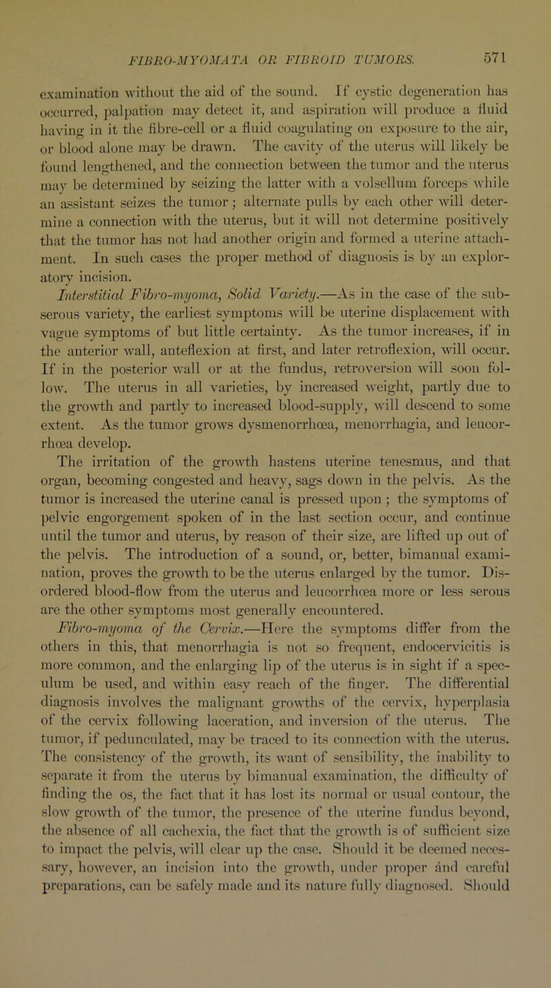 examination without the aid of the sound. If cystic degeneration lias occurred, palpation may detect it, and aspiration will produce a fluid having in it the fibre-cell or a fluid coagulating on exposure to the air, or blood alone may be drawn. The cavity of the uterus will likely be found lengthened, and the connection between the tumor and the uterus may be determined by seizing the latter with a volsellum forceps while an assistant seizes the tumor; alternate pulls by each other will deter- mine a connection with the uterus, but it will not determine positively that the tumor has not had another origin and formed a uterine attach- ment. In such cases the proper method of diagnosis is by an explor- atory incision. Interstitial Fibro-myoma, Solid Variety.—As in the case of the sub- serous variety, the earliest symptoms will be uterine displacement with vague symptoms of but little certainty. As the tumor increases, if in the anterior wall, anteflexion at first, and later retroflexion, will occur. If in the posterior wall or at the fundus, retroversion will soon fol- low. The uterus in all varieties, by increased weight, partly due to the growth and partly to increased blood-supply, will descend to some extent. As the tumor grows dysmenorrhoea, menorrhagia, and leucor- rhcea develop. The irritation of the growth hastens uterine tenesmus, and that organ, becoming congested and heavy, sags down in the pelvis. As the tumor is increased the uterine canal is pressed upon ; the symptoms of pelvic engorgement spoken of in the last section occur, and continue until the tumor and uterus, by reason of their size, are lifted up out of the pelvis. The introduction of a sound, or, better, bimanual exami- nation, proves the growth to be the uterus enlarged by the tumor. Dis- ordered blood-flow from the uterus and leucorrhoea more or less serous are the other symptoms most generally encountered. Fibro-myoma of the Cervix.—Here the symptoms differ from the others in this, that menorrhagia is not so frequent, endocervicitis is more common, and the enlarging lip of the uterus is in sight if a spec- ulum be used, and within easy reach of the finger. The differential diagnosis involves the malignant growths of the cervix, hyperplasia of the cervix following laceration, and inversion of the uterus. The tumor, if pedunculated, may be traced to its connection with the uterus. The consistency of the growth, its want of sensibility, the inability to separate it from the uterus by bimanual examination, the difficulty of finding the os, the fact that it has lost its normal or usual contour, the slow growth of the tumor, the presence of the uterine fundus beyond, the absence of all cachexia, the fact that the growth is of sufficient size to impact the pelvis, will clear up the case. Should it be deemed neces- sary, however, an incision into the growth, under proper and careful preparations, can be safely made and its nature fully diagnosed. Should