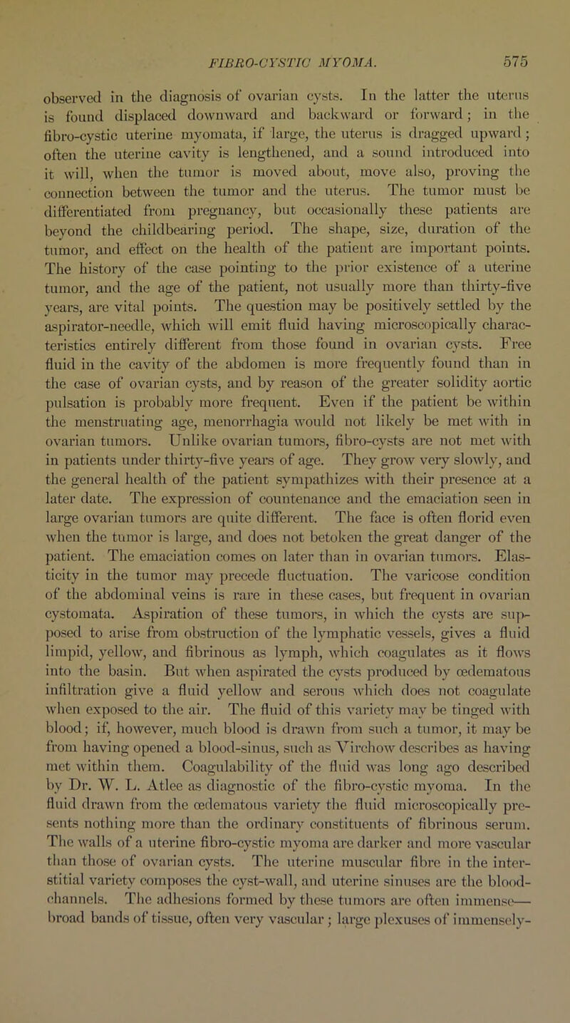 observed in the diagnosis of ovarian cysts. In the latter the uterus is found displaced downward and backward or forward; in the fibro-cystic uterine myomata, if large, the uterus is dragged upward ; often the uterine cavity is lengthened, and a sound introduced into it will, when the tumor is moved about, move also, proving the connection between the tumor and the uterus. The tumor must be differentiated from pregnancy, but occasionally these patients are beyond the childbearing period. The shape, size, duration of the tumor, and effect on the health of the patient are important points. The history of the case pointing to the prior existence of a uterine tumor, and the age of the patient, not usually more than thirty-five years, are vital points. The question may be positively settled by the aspirator-needle, which will emit fluid having microscopically charac- teristics entirely different from those found in ovarian cysts. Free fluid in the cavity of the abdomen is more frequently found than in the case of ovarian cysts, and by reason of the greater solidity aortic pulsation is probably more frequent. Even if the patient be within the menstruating age, menorrhagia would not likely be met with in ovarian tumors. Unlike ovarian tumors, fibro-cysts are not met with in patients under thirty-five years of age. They grow very slowly, and the general health of the patient sympathizes with their presence at a later date. The expression of countenance and the emaciation seen in large ovarian tumors are quite different. The face is often florid even when the tumor is large, and does not betoken the great danger of the patient. The emaciation comes on later than in ovarian tumors. Elas- ticity in the tumor may precede fluctuation. The varicose condition of the abdominal veins is rare in these cases, but frequent in ovarian cystomata. Aspiration of these tumors, in which the cysts are sup- posed to arise from obstruction of the lymphatic vessels, gives a fluid limpid, yellow, and fibrinous as lymph, which coagulates as it flows into the basin. But when aspirated the cysts produced by cedematous infiltration give a fluid yellow and serous which does not coagulate when exposed to the air. The fluid of this variety mav be tinged with blood; if, however, much blood is drawn from such a tumor, it may be from having opened a blood-sinus, such as Virchow describes as having met within them. Coagulability of the fluid was long ago described by Dr. W. L. Atlee as diagnostic of the fibro-cystic myoma. In the fluid drawn from the cedematous variety the fluid microscopically pre- sents nothing more than the ordinary constituents of fibrinous serum. The walls of a uterine fibro-cystic myoma ai’e darker and more vascular than those of ovarian cysts. The uterine muscular fibre in the inter- stitial variety composes the cyst-wall, and uterine sinuses are the blood- channels. The adhesions formed by these tumors are often immense— broad bands of tissue, often very vascular; large plexuses of immensely-